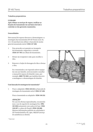 Trabalhos preparatóriosTrabalhos preparatóriosZF-ASZF-AS TrTroniconic
Trabalhos preparatóriosTrabalhos preparatórios
CUIDADOCUIDADO
 Após efet Após efetuar osuar os serviços de reparo,serviços de reparo, verificar asverificar as
funções da transmissão em um banco de teste efunções da transmissão em um banco de teste e
controlar se ela apresenta vazamentos.controlar se ela apresenta vazamentos.
GeneralidadesGeneralidades
Este manual de reparos descreve a desmontagem e aEste manual de reparos descreve a desmontagem e a
montagem das transmissões ZF-AS Tronic (com 10,montagem das transmissões ZF-AS Tronic (com 10,
12 e 16 marchas) sem utilizar a bancada de monta-12 e 16 marchas) sem utilizar a bancada de monta-
gem da transmissão móvelgem da transmissão móvel 1X56 137 4501X56 137 450..
11 PParara pa proroccedederer aoao iiçaçamemenntoto oou tu trrananspspoortrtee
da transmissão, enganchar a correnteda transmissão, enganchar a corrente
1X56 137 7951X56 137 795 nos olhais da transmissão.nos olhais da transmissão.
22 DeDeixixaar ur um rm rececipipieienntete à mà mãão po parara ra rececololheher or o
óleo.óleo.
33 ReRemomoveverr oo bubujãjãoo dede drdrenenagagemem dodo ólóleoeo ee drdrenenarar
o óleo.o óleo.
Se a transmissão a ser reparada estiver equipa-Se a transmissão a ser reparada estiver equipa-
da com umda com um Intarder, será necessário consultarIntarder, será necessário consultar
o manual de reparos do Intarder como, poro manual de reparos do Intarder como, por
exemplo,exemplo, 6085 751 0226085 751 022, que também descreve, que também descreve
a montagem ea montagem e a desmontagem do Intarder.a desmontagem do Intarder.
Com bancada de montagem da transmissão*Com bancada de montagem da transmissão*
11 FFiixxaarr oo aaddaappttaaddoorr 1X56 138 2321X56 138 232 na bancada dena bancada de
montagem da transmissão móvelmontagem da transmissão móvel 1X56 137 4501X56 137 450..
Fixar a transmissão no adaptadorFixar a transmissão no adaptador 1X56 138 2321X56 138 232..
 A ATENÇÃO*TENÇÃO*
No caso de oficinas especializadas, recomenda-No caso de oficinas especializadas, recomenda-
mos o uso do suporte demos o uso do suporte de montagem fixomontagem fixo 1P011P01
181 850181 850 juntamente com a placa de basejuntamente com a placa de base 1X561X56
138 297138 297 e a placa de fixaçãoe a placa de fixação 1X56 139 6081X56 139 608..
Maiores informações poderão ser solicitadas àMaiores informações poderão ser solicitadas à
ZF Friedrichshafen AG, dpto. MKS-IP (serviçoZF Friedrichshafen AG, dpto. MKS-IP (serviço
de assistência ao cliente).de assistência ao cliente).
* Opcional* Opcional
015027015027
2525
  1327_50D_010_ptBR  1327_50D_010_ptBR
2007-052007-05
 