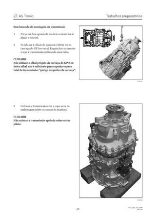 ZF-ASZF-AS TrTroniconic
2626
  1327_50D_010_ptBR  1327_50D_010_ptBR
2007-052007-05
Trabalhos preparatóriosTrabalhos preparatórios
Sem bancada de montagem da transmissãoSem bancada de montagem da transmissão
11 PrPrepeparararar ddoiois as apopoioios ds de me madadeieirara emem umum lolocacall
plano e estável.plano e estável.
22 PPararafafususarar 2 o2 olhlhaiais ds de ie içaçamemenntoto MM1616x1x1,,5 n5 naa
carcaça do GP (ver seta). Enganchar a correntecarcaça do GP (ver seta). Enganchar a corrente
e içar a transmissão utilizando uma talha.e içar a transmissão utilizando uma talha.
CUIDADOCUIDADO
Não utilizar o olhal próprio da carcaça do GP! UmNão utilizar o olhal próprio da carcaça do GP! Um
único olhal não é suficiente para suportar o pesoúnico olhal não é suficiente para suportar o peso
total da transmissão: “perigo de quebra da carcaça”.total da transmissão: “perigo de quebra da carcaça”.
33 CoCololoccarar a ta trrananssmimissssãoão cocom am a cacapapa ssececa da daa
embreagem sobre os apoios de madeira.embreagem sobre os apoios de madeira.
CUIDADOCUIDADO
Não colocar a transmissão apoiada sobre o eixoNão colocar a transmissão apoiada sobre o eixo
piloto.piloto.
015181015181
015018015018
 