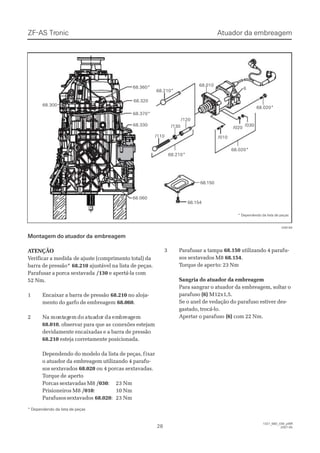 ZF-ASZF-AS TrTroniconic
2828
1327_68D_030_ptBR1327_68D_030_ptBR
2007-052007-05
Montagem do atuador daMontagem do atuador da embreagemembreagem
 A ATENÇÃOTENÇÃO
VVerificar a medidaerificar a medida de ajuste (comprimento total) dade ajuste (comprimento total) da
barra de pressão*barra de pressão* 68.21068.210 ajustável na lista de peças.ajustável na lista de peças.
Parafusar a porca sextavadaParafusar a porca sextavada /130/130 e apertá-la come apertá-la com
52 Nm.52 Nm.
11 EEnnccaaiixxaarr aa bbaarrrraa ddee pprreessssããoo 68.21068.210 no aloja-no aloja-
mento do garfo de embreagemmento do garfo de embreagem 68.06068.060..
22 NNaa momontntagagemem dodo atatuauadodorr dada emembrbreaeaggemem
68.01068.010, observar para que as, observar para que as conexões estejamconexões estejam
devidamente encaixadas e a barra de pressãodevidamente encaixadas e a barra de pressão
68.21068.210 esteja corretamente posicionada.esteja corretamente posicionada.
Dependendo do modelo da lista de peças, fDependendo do modelo da lista de peças, fixarixar
o atuador da embreagem utilizando 4 parafu-o atuador da embreagem utilizando 4 parafu-
sos sextavadossos sextavados 68.02068.020 ou 4 porcas sextavadas.ou 4 porcas sextavadas.
TTorque deorque de apertoaperto
Porcas sextavadas M8Porcas sextavadas M8 /030/030:: 2233 NNmm
Prisioneiros M8Prisioneiros M8 /010/010:: 1100 NNmm
ParafusossextavadosParafusossextavados 68.02068.020:: 2233 NNmm
* Dependendo da lista de peças* Dependendo da lista de peças
33 PPaarraaffuussaarr aa ttaammppaa 68.15068.150 utilizando 4 parafu-utilizando 4 parafu-
sos sextavados M8sos sextavados M8 68.15468.154..
TTorque de aperorque de aperto: 23 Nmto: 23 Nm
Sangria do atuador da embreagemSangria do atuador da embreagem
Para sangrar o atuador da embreagem, soltar oPara sangrar o atuador da embreagem, soltar o
parafusoparafuso (6)(6) M12x1,5.M12x1,5.
Se o anel de vedação do parafuso estiver des-Se o anel de vedação do parafuso estiver des-
gastado, trocá-lo.gastado, trocá-lo.
Apertar o parafusoApertar o parafuso (6)(6) com 22 Nm.com 22 Nm.
68.15068.150
68.15468.154
/120/120
68.210*68.210*
/130/130
/110/110
68.01068.010
66
68.020*68.020*
68.210*68.210*
68.32068.320
68.360*68.360*
68.370*68.370*
68.33068.330
68.06068.060
68.30068.300
68.020*68.020*
/010/010
/020/020
  /030  /030
028184028184
* Dependendo da lista de peças* Dependendo da lista de peças
Atuador da embreagemAtuador da embreagem
 