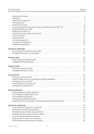 SínSíntestese dae das as altelteraçraçõesões . . . .. . . . . . .. . . . . . .. . . . . . . .. . . . . . . .. . . . . . .. . . . . . .. . . . . . . .. . . . . . . .. . . . . . .. . . . . . .. . . . . . . .. . . . . . . .. . . . . . . .. . . . . . .. . . . . . .. . . . .. 55
IntIntrodroduçãuçãoo . . .. . . . . . .. . . . . . .. . . . . . .. . . . . . . .. . . . . . . .. . . . . . .. . . . . . .. . . . . . . .. . . . . . .. . . . . . .. . . . . . . .. . . . . . .. . . . . . .. . . . . . . .. . . . . . . .. . . . . . . .. . . . . . . .. . . . . . .. . . 66
IndIndicaicaçõeções ds de se segueguranrançaça . . .. . . . . . .. . . . . . . .. . . . . . .. . . . . . .. . . . . . . .. . . . . . . .. . . . . . .. . . . . . .. . . . . . . .. . . . . . .. . . . . . .. . . . . . . .. . . . . . .. . . . . . . .. . . . . . . .. . . 77
InsInstruçtruçõesões gergeraisais . . .. . . . . . .. . . . . . . .. . . . . . .. . . . . . .. . . . . . . .. . . . . . .. . . . . . .. . . . . . . .. . . . . . .. . . . . . .. . . . . . . .. . . . . . .. . . . . . .. . . . . . . .. . . . . . . .. . . . . . . .. . . . . .. . 77
IndIndicaicaçõeções ds de re repaeparoro . . . .. . . . . . . .. . . . . . .. . . . . . .. . . . . . . .. . . . . . .. . . . . . .. . . . . . . .. . . . . . .. . . . . . .. . . . . . . .. . . . . . . .. . . . . . .. . . . . . .. . . . . . . .. . . . . . . .. . . . . .. . 88
TTorqueorques des de apertoaperto parapara parafparafusosusos e poe porcasrcas extrextraídosaídos da nda norma Zorma ZFN 14FN 1488 . . . . . . .. . . . . . . . . . . . . .. . . . . . . . . . . . . .. . . . . . . 1010
BujõBujõeses DINDIN 908908, 91, 910 e0 e 76047604 . . .. . . . . . .. . . . . . . .. . . . . . .. . . . . . .. . . . . . . .. . . . . . .. . . . . . .. . . . . . . .. . . . . . . .. . . . . . .. . . . . . .. . . . . . . .. . . . . . . .. . . . . . .. . . .. 1111
ParaParafusofusos ocos ocos DINs DIN 7643 . . . . . . . . . . . .7643 . . . . . . . . . . . . . . . . . . .. . . . . . . . . . . . . . .. . . . . . . . . . . . . . .. . . . . . . . . . . . . . .. . . . . . . . . . . . . . .. . . . . . . . . . . . . . . .. . . . . . . . . .. 1111
ConConverversãosão da nda normorma DIa DIN emN em nornorma Ima ISOSO . . . . . . .. . . . . . . . . . . . . .. . . . . . . . . . . . . . .. . . . . . . . . . . . . . .. . . . . . . . . . . . . .. . . . . . . . . . . . . . .. . . . . . . . . .. . 1212
MatMateriaerial ul utiltilizaizadodo . . .. . . . . . .. . . . . . . .. . . . . . .. . . . . . .. . . . . . . .. . . . . . .. . . . . . .. . . . . . . .. . . . . . .. . . . . . .. . . . . . . .. . . . . . .. . . . . . .. . . . . . . . .. . . . . . . .. . . . . . .. . . . .. 1414
VValoaloresres dede ajajusteuste . . . .. . . . . . . .. . . . . . . .. . . . . . .. . . . . . .. . . . . . . .. . . . . . .. . . . . . .. . . . . . . .. . . . . . .. . . . . . .. . . . . . . .. . . . . . . .. . . . . . .. . . . . . . .. . . . . . . .. . . . . . .. . . . .. 1515
FeFerramenrramentastas especiespeciaisais . . .. . . . . . .. . . . . . .. . . . . . .. . . . . . . .. . . . . . .. . . . . . .. . . . . . . .. . . . . . . .. . . . . . .. . . . . . .. . . . . . . .. . . . . . .. . . . . . .. . . . . . . .. . . . . . . .. . . . . .. . 1616
FFerraerramenmenta dta de de diagiagnósnósticticoo . . . .. . . . . . . .. . . . . . .. . . . . . .. . . . . . . .. . . . . . .. . . . . . .. . . . . . . .. . . . . . . .. . . . . . .. . . . . . .. . . . . . . .. . . . . . .. . . . . . .. . . . . . . .. . . . .. 2424
TTrabrabalhalhosos prepreparparatóatóriorioss . . .. . . . . . .. . . . . . . .. . . . . . .. . . . . . .. . . . . . . .. . . . . . .. . . . . . .. . . . . . . .. . . . . . . .. . . . . . .. . . . . . .. . . . . . . .. . . . . . .. . . . . . . .. . . . . . . .. . . 2525
 Atuador Atuador da embreagda embreagemem  . . . . . . . . . . .. . . . . . .. . . . . . . .. . . . . . .. . . . . . .. . . . . . . .. . . . . . .. . . . . . .. . . . . . . .. . . . . . .. . . . . . .. . . . . . . .. . . . . . . .. . . . . . .. . . . . . .. . . . . . . .. . . . .. 2727
DesmoDesmontagentagem dom do atuadatuadoror da eda embreagmbreagem . . . .em . . . . . . . .. . . . . . . .. . . . . . .. . . . . . .. . . . . . . .. . . . . . .. . . . . . .. . . . . . . .. . . . . . . .. . . . . . .. . . . . . .. . . . .. 2727
MonMontagtagem dem do ao atuatuadordor dada embembreareagemgem . . . .. . . . . . .. . . . . . .. . . . . . . .. . . . . . . .. . . . . . .. . . . . . .. . . . . . . .. . . . . . .. . . . . . .. . . . . . . .. . . . . . .. . . . . . .. . . . 2828
Flange de saídaFlange de saída  . . . . . . . . . .. . . . . . .. . . . . . .. . . . . . . .. . . . . . .. . . . . . .. . . . . . . .. . . . . . .. . . . . . .. . . . . . . .. . . . . . . .. . . . . . .. . . . . . .. . . . . . . .. . . . . . .. . . . . . .. . . . . . . .. . . . . . . .. . . . .. 3030
DesDesmonmontagtagem dem do flao flangnge dee de saísaídada . . . . . . . .. . . . . . . . . . . . . . .. . . . . . . . . . . . . . .. . . . . . . . . . . . . . .. . . . . . . . . . . . . .. . . . . . . . . . . . . . .. . . . . . . . . . . . . . .. . . . . . . 3030
MonMontagtagem dem do flao flangnge dee de saísaídada . . . . . . .. . . . . . . . . . . . . .. . . . . . . . . . . . . . .. . . . . . . . . . . . . . .. . . . . . . . . . . . . . .. . . . . . . . . . . . . . .. . . . . . . . . . . . . . . .. . . . . . . . . . .. . 3030
Tampa da saídaTampa da saída  . . . . . . . . . .. . . . . . .. . . . . . .. . . . . . . .. . . . . . .. . . . . . .. . . . . . . .. . . . . . .. . . . . . .. . . . . . . .. . . . . . . .. . . . . . .. . . . . . .. . . . . . . .. . . . . . .. . . . . . .. . . . . . . .. . . . . . . .. . . . .. 3131
RemRemoçãoção do da taa tampampa dada saísaídada . . .. . . . . . .. . . . . . . .. . . . . . .. . . . . . .. . . . . . . .. . . . . . . .. . . . . . .. . . . . . .. . . . . . . .. . . . . . .. . . . . . .. . . . . . . .. . . . . . . .. . . . . . .. . . .. 3131
MonMontagtagem dem da taa tampampa da sda saídaídaa . . . . . . .. . . . . . . . . . . . . . .. . . . . . . . . . . . . . .. . . . . . . . . . . . . . .. . . . . . . . . . . . . . .. . . . . . . . . . . . . .. . . . . . . . . . . . . . . .. . . . . . . . . . .. . 3131
Carcaça do GPCarcaça do GP . . . . . . . . . . . . . . . . . . . . . . .. . . . . . . . . . . . . .. . . . . . . . . . . . . . .. . . . . . . . . . . . . . .. . . . . . . . . . . . . . .. . . . . . . . . . . . . . .. . . . . . . . . . . . . .. . . . . . . . . . . . . . . . .. . . . . . . . . . . . .. . . 3333
RemoçRemoçãoão da cda carcaçarcaça doa do GPGP . . . .. . . . . . . .. . . . . . .. . . . . . .. . . . . . . .. . . . . . .. . . . . . .. . . . . . . .. . . . . . .. . . . . . .. . . . . . . .. . . . . . . .. . . . . . .. . . . . . .. . . . . . . .. . . . .. 3333
AjusteAjuste da fda folgaolga entreentre o eixo eixo prino principalcipal e oe o portadoportador plar planetário . . . . . . . . . . .netário . . . . . . . . . . . . . . . . . .. . . . . . . . . . . . . . .. . . . . . . . . . . .. . . . 3535
InsInstalatalaçãoção da cda carcarcaçaaça dodo GPGP . . . . . . . .. . . . . . . . . . . . . . .. . . . . . . . . . . . . . .. . . . . . . . . . . . . . .. . . . . . . . . . . . . .. . . . . . . . . . . . . . .. . . . . . . . . . . . . . . . .. . . . . . . . . . .. . 3838
DesmoDesmontagentagem dam da carcacarcaça dça do GP . . . . .o GP . . . . . . . . .. . . . . . .. . . . . . .. . . . . . . .. . . . . . .. . . . . . .. . . . . . . .. . . . . . .. . . . . . .. . . . . . . .. . . . . . . .. . . . . . . .. . . . . . .. . . 4141
MontaMontagem dgem da caa carcaçarcaça do GP . . . . . . . .do GP . . . . . . . . . . . . . . .. . . . . . . . . . . . . . .. . . . . . . . . . . . . . .. . . . . . . . . . . . . .. . . . . . . . . . . . . . .. . . . . . . . . . . . . . . . .. . . . . . . . . . .. . 4141
Portador planetárioPortador planetário  . . . . . . . . .. . . . . . .. . . . . . . .. . . . . . .. . . . . . .. . . . . . . .. . . . . . . .. . . . . . .. . . . . . .. . . . . . . .. . . . . . .. . . . . . .. . . . . . . .. . . . . . .. . . . . . .. . . . . . . .. . . . . . . .. . . . .. 4242
DesDesmonmontagtagemem dodo portportadoador pr planlanetáretárioio . . . .. . . . . . . .. . . . . . .. . . . . . .. . . . . . . .. . . . . . . .. . . . . . .. . . . . . .. . . . . . . .. . . . . . .. . . . . . .. . . . . . . .. . . . . . .. . . 4242
Pré-mPré-montagontagem dem da ena engrenaggrenagem sem solar . . . .olar . . . . . . .. . . . . . .. . . . . . .. . . . . . .. . . . . . . .. . . . . . .. . . . . . .. . . . . . . .. . . . . . . .. . . . . . .. . . . . . .. . . . . . . .. . . . . .. . 4444
Pré-mPré-montagontagem dem do plo planetárianetárioo . . .. . . . . . .. . . . . . . .. . . . . . .. . . . . . .. . . . . . . .. . . . . . . .. . . . . . .. . . . . . .. . . . . . . .. . . . . . .. . . . . . .. . . . . . . .. . . . . . . .. . . . . . .. . . .. 4444
MonMontagtagem dem do poo portadrtadoror plaplanetnetárioário . . .. . . . . . .. . . . . . . .. . . . . . .. . . . . . .. . . . . . . .. . . . . . . .. . . . . . .. . . . . . .. . . . . . . .. . . . . . .. . . . . . .. . . . . . . .. . . . . . .. . . 4545
PosiPosicioncionamentamento dao da trantransmisssmissão são sem GPem GP (grupo(grupo planeplanetário)tário) na hna horizonorizontaltal . . . .. . . . . . . .. . . . . . .. . . . . . .. . . . . . . .. . . . .. 4747
 Atuador Atuador da tranda transmissãosmissão  . . . . . . . . . . .. . . . . . .. . . . . . . .. . . . . . .. . . . . . .. . . . . . . .. . . . . . .. . . . . . .. . . . . . . .. . . . . . .. . . . . . .. . . . . . . .. . . . . . . .. . . . . . .. . . . . . .. . . . . . . .. . . . .. 4848
DesDesmonmontagtagemem dodo atuatuadoador dr da ta tranransmismissãssãoo . . .. . . . . . .. . . . . . . .. . . . . . .. . . . . . .. . . . . . . .. . . . . . .. . . . . . .. . . . . . . .. . . . . . .. . . . . . .. . . . . . . .. . . . .. 4848
MonMontagtagem dem do ato atuaduador dor da tra transansmismissãosão . . . . . . .. . . . . . . . . . . . . . .. . . . . . . . . . . . . . .. . . . . . . . . . . . . . .. . . . . . . . . . . . . . .. . . . . . . . . . . . . .. . . . . . . . . . .. . . . 4949
RemRemoçãoção do da paa parte srte supeuperiorrior da pda partearte infinferioeriorr . . . . . . .. . . . . . . . . . . . . .. . . . . . . . . . . . . . .. . . . . . . . . . . . . . .. . . . . . . . . . . . . . .. . . . . . . . . . . . . .. . . . . . 5151
MonMontagtagem dem da paa parte srte supeuperiorior nr na paa parte irte infnferioeriorr . . . . . . .. . . . . . . . . . . . . . .. . . . . . . . . . . . . . .. . . . . . . . . . . . . .. . . . . . . . . . . . . . .. . . . . . . . . . . . .. . . . . 5151
TTrocroca da da váa válvullvula la limiimitadotadorara dede prepressãssãoo . . .. . . . . . .. . . . . . . .. . . . . . .. . . . . . .. . . . . . . .. . . . . . .. . . . . . .. . . . . . . .. . . . . . .. . . . . . .. . . . . . . .. . . . . . .. . . 5252
ProProgramgramaçãação doo do atuatuadoador dr da tra transansmismissãosão . . . . . . . .. . . . . . . . . . . . . . .. . . . . . . . . . . . . . .. . . . . . . . . . . . . . .. . . . . . . . . . . . . .. . . . . . . . . . . . . . . .. . . . . . . . . 5353
PoPosicsicionionameamentonto da tda tranransmismissãssão no na vea verticrticalal . . . . . . .. . . . . . . . . . . . . . .. . . . . . . . . . . . . . .. . . . . . . . . . . . . .. . . . . . . . . . . . . . .. . . . . . . . . . . . . . .. . . . . . . 5454
ÍndiceÍndiceZF-AS TronicZF-AS Tronic
331327 751 502 - 2007-051327 751 502 - 2007-05
 