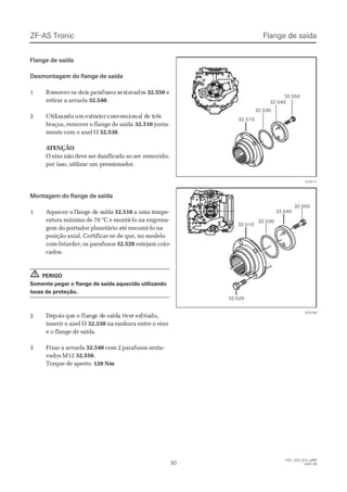 ZF-AS TronicZF-AS Tronic
3030
  1327_32D_010_ptBR  1327_32D_010_ptBR
2007-052007-05
32.51032.510
32.53032.530
32.54032.540
32.55032.550
015171015171
32.55032.550
32.54032.540
32.53032.530
32.51032.510
32.52032.520
015169015169
Flange de saídaFlange de saída
Desmontagem do flange de saídaDesmontagem do flange de saída
11 ReRemmoovverer oos ds doiois ps pararaafufussosos ssexextatavvaadodoss 32.55032.550 ee
retirar a arruelaretirar a arruela 32.54032.540..
22 UtUtililizizanandodo umum exextrtratatoror coconnvevencncioionanal dl de te trêrêss
braços, remover o flange de saídabraços, remover o flange de saída 32.51032.510 junta-junta-
mente com o anel Omente com o anel O 32.53032.530..
 A ATENÇÃOTENÇÃO
O eixo não deve ser danificado ao serO eixo não deve ser danificado ao ser removido;removido;
por isso, utilizar um pressionador.por isso, utilizar um pressionador.
Montagem do flange de saídaMontagem do flange de saída
11 AAqquueecceer or o flflaanngge de de se saaííddaa 32.51032.510 a uma tempe- a uma tempe-
ratura máxima de 70 °C e montá-lo na engrena-ratura máxima de 70 °C e montá-lo na engrena-
gem do portador planetário até encostá-lo nagem do portador planetário até encostá-lo na
posição axial. Certificar-se de que, no modeloposição axial. Certificar-se de que, no modelo
com Intarder, oscom Intarder, os parafusosparafusos 32.52032.520 estejam colo-estejam colo-
cados.cados.
PERIGOPERIGO
Somente pegar o flange de saída aquecido utilizandoSomente pegar o flange de saída aquecido utilizando
luvas de proteção.luvas de proteção.
22 DeDepopoisis ququee oo flaflangnge de dee sasaídídaa titiveverr esesfrfriaiadodo,,
inserir o anel Oinserir o anel O 32.53032.530 na ranhura entre o eixona ranhura entre o eixo
e o flange de saída.e o flange de saída.
33 FFiixxaarr aa aarrrruueellaa 32.54032.540 com 2 parafusos sexta-com 2 parafusos sexta-
vados M12vados M12 32.55032.550..
Torque de aperto:Torque de aperto: 120 Nm120 Nm
!!
Flange de saídaFlange de saída
 