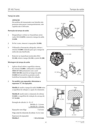 ZF-ASZF-AS TrTroniconic
3131
1327_31D_010_ptBR1327_31D_010_ptBR
2007-052007-05
Tampa da saídaTampa da saída
 A ATENÇÃOTENÇÃO
Os modelos de transmissão com Intarder nãoOs modelos de transmissão com Intarder não
possuem estas peças; consequentemente, estepossuem estas peças; consequentemente, este
capítulo não é relevante.capítulo não é relevante.
Remoção da tampa da saídaRemoção da tampa da saída
11 DeDespspararafafususarar e re retetirirarar osos 1010 papararafufusosos ss sexextata--
vados M10vados M10 31.07031.070 e remover a tampa da saídae remover a tampa da saída
31.05031.050..
22 SSe fe foor or o ccaassoo, r, reemmoovveer or o eessppaaççaaddoorr 31.03031.030..
33 UtUtililizizanandodo aa feferrrramamenentata adadeqequauadada,, reretitirararr oo
retentorretentor 31.08031.080 cuidando para que a tampa dacuidando para que a tampa da
saída não seja danificada.saída não seja danificada.
44 ReRemomovever or os 4s 4 paparrafafususosos sseextxtaavavadodos Ms M1212
31.12031.120; retirar a tampa; retirar a tampa 31.11031.110 e a juntae a junta 31.10031.100..
Montagem da tampa da saídaMontagem da tampa da saída
11 ApAplilicacarr álálcocoolol sosobrbree aa susupeperfrfícícieie exexteternrnaa
do retentordo retentor 31.08031.080 e, utilizando o mandrile, utilizando o mandril
1X56 137 1241X56 137 124 juntamente com o aneljuntamente com o anel
1X56 138 1891X56 138 189, inseri-lo na tampa da saída, inseri-lo na tampa da saída
31.05031.050 (até encostá-lo na posição axial).(até encostá-lo na posição axial).
Lubrificar levemente o lábio de vedação.Lubrificar levemente o lábio de vedação.
22 No modelo com espaçador: determinar aNo modelo com espaçador: determinar a
espessura “C” do espaçador.espessura “C” do espaçador.
Medida AMedida A: medir a tampa da saída: medir a tampa da saída 31.05031.050 entreentre
a superfície de vedação e o apoio do rolamento.a superfície de vedação e o apoio do rolamento.
Medida BMedida B: medir entre o rolamento de esferas: medir entre o rolamento de esferas
31.02031.020 e a superfície de vedação da carcaça doe a superfície de vedação da carcaça do
GPGP 31.01031.010..
Exemplo de cálculo: A – B = CExemplo de cálculo: A – B = C
Medida A = 5,4 mmMedida A = 5,4 mm
–– Medida BMedida B = 5,0= 5,0 mmmm
EEssppaaççaaddoorr sseemm ffoollggaa == 00,,44 mmmm
FoFolga axlga axial doial dorolamenrolamento deto deesferesferasas 0 a 0,10 a 0,1 mmmm
Espessura do espaçadorEspessura do espaçador
MMeeddiiddaa CC == 00,,33 aa 00,,44 mmmm
31.030*31.030*
31.05031.050
31.07031.070
31.08031.080
028256028256
015193015193
31.10031.100
31.11031.110
31.12031.120
31.09031.090
Tampa da saídaTampa da saída
015194015194
BB
AA
31.02031.020
31.05031.050
31.01031.010
* Dependendo da lista de peças* Dependendo da lista de peças
EixoEixo
 