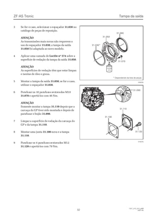 33 SSe fe foor or o cacasso,o, sselelececioionanar or o esespapaçaçadodorr 31.03031.030 nono
catálogo de peças de reposição.catálogo de peças de reposição.
 A ATENÇÃOTENÇÃO
As transmissões mais novas não requerem oAs transmissões mais novas não requerem o
uso do espaçadoruso do espaçador 31.03031.030; a tampa da saída; a tampa da saída
31.05031.050 foi adaptada ao novo modelo.foi adaptada ao novo modelo.
44 AApplliiccaarr uummaa ccaammaaddaa ddee Loctite nº 574Loctite nº 574 sobre asobre a
superfície de vedação da tampa da saídasuperfície de vedação da tampa da saída 31.05031.050..
 A ATENÇÃOTENÇÃO
As superfícies de vedação têm que estar limpasAs superfícies de vedação têm que estar limpas
e isentas de óleo e graxa.e isentas de óleo e graxa.
55 MMoonnttaarr aa ttaammppaa ddaa ssaaííddaa 31.05031.050; se for o caso,; se for o caso,
utilizar o espaçadorutilizar o espaçador 31.03031.030..
66 PPararafafususarar oos 1s 10 p0 pararafafususosos ssexextatavvadadoos Ms M1010
31.07031.070 e apertá-los com 46 Nm.e apertá-los com 46 Nm.
 A ATENÇÃOTENÇÃO
Somente montar a tampaSomente montar a tampa 31.11031.110 depois que adepois que a
carcaça do GP tiver sido montada e depois decarcaça do GP tiver sido montada e depois de
parafusar o bujãoparafusar o bujão 31.09031.090..
77 LiLimpmparar aa susupeperfrfícícieie dede vevedadaçãçãoo dada cacarcrcaçaçaa dodo
GP e da tampaGP e da tampa 31.11031.110..
88 MMoonnttaarr uummaa jjuunnttaa 31.10031.100 nova e a tampanova e a tampa
31.11031.110..
99 PPararafafususarar oos 4 ps 4 pararafafususosos ssexextatavvadadoos Ms M1212
31.12031.120 e apertá-los com 79 Nm.e apertá-los com 79 Nm.
31.030*31.030*
31.05031.050
31.07031.070
31.08031.080
LoctiteLoctite
574574
028255028255
31.10031.100
31.11031.110
31.12031.120
31.09031.090
018225018225
ZF-ASZF-AS TrTroniconic
3232
1327_31D_010_ptBR1327_31D_010_ptBR
2007-052007-05
Tampa da saídaTampa da saída
* Dependendo da lista de peças* Dependendo da lista de peças
 
