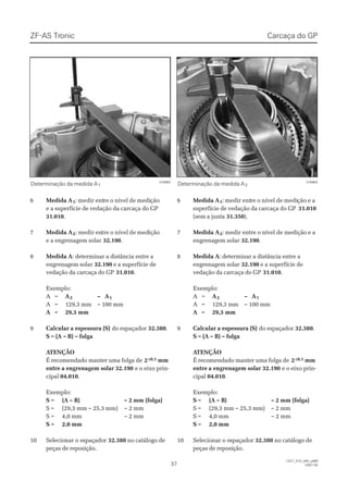 ZF-ASZF-AS TrTroniconic
3737
1327_31D_040_ptBR1327_31D_040_ptBR
2007-052007-05
66 Medida AMedida A11:: medir entmedir entre o nível de medire o nível de mediçãoção
e a superfície de vedação da carcaça do GPe a superfície de vedação da carcaça do GP
31.01031.010..
77 Medida AMedida A22:: medir enmedir entre o nível de medtre o nível de mediçãoição
e a engrenagem solare a engrenagem solar 32.19032.190..
88 Medida AMedida A: determinar a distância entre a: determinar a distância entre a
engrenagem solarengrenagem solar 32.19032.190 e a superfície dee a superfície de
vedação da carcaça do GPvedação da carcaça do GP 31.01031.010..
Exemplo:Exemplo:
AA ==  A A22 –– AA11
AA == 129,3129,3 mmmm –– 100100 mmmm
 A A == 29,3 mm29,3 mm
99 Calcular a espessura (S)Calcular a espessura (S) do espaçadordo espaçador 32.38032.380..
S = (A – B) – folgaS = (A – B) – folga
 A ATENÇÃOTENÇÃO
É recomendado manter uma folga deÉ recomendado manter uma folga de 22±0,1±0,1 mmmm
entre a engrenagem solar 32.190entre a engrenagem solar 32.190 e o eixo prin-e o eixo prin-
cipalcipal 04.01004.010..
Exemplo:Exemplo:
SS == ((AA –– BB)) –– 22 mmmm ((ffoollggaa))
SS == ((2299,,33 mmmm –– 2255,,33 mmmm)) –– 22 mmmm
SS == 44,,00 mmmm –– 22 mmmm
SS == 2,02,0 mmmm
1100 SSeelleecciioonnaar o er o essppaaççaaddoorr 32.38032.380 no catálogo deno catálogo de
peças de reposição.peças de reposição.
001166666622 001166666633
Determinação da medida ADeterminação da medida A11 Determinação da medida ADeterminação da medida A22
Carcaça do GPCarcaça do GP
66 Medida AMedida A11:: medir entmedir entre o nível de medire o nível de medição e ação e a
superfície de vedação da carcaça do GPsuperfície de vedação da carcaça do GP 31.01031.010
(sem a junta(sem a junta 31.35031.350).).
77 Medida AMedida A22:: medir entre omedir entre o nível de mediçãonível de medição e ae a
engrenagem solarengrenagem solar 32.19032.190..
88 Medida AMedida A: determinar a distância entre a: determinar a distância entre a
engrenagem solarengrenagem solar 32.19032.190 e a superfície dee a superfície de
vedação da carcaça do GPvedação da carcaça do GP 31.01031.010..
Exemplo:Exemplo:
AA ==  A A22 –– AA11
AA == 129,3129,3 mmmm –– 100100 mmmm
 A A == 29,3 mm29,3 mm
99 Calcular a espessura (S)Calcular a espessura (S) do espaçadordo espaçador 32.38032.380..
S = (A – B) – folgaS = (A – B) – folga
 A ATENÇÃOTENÇÃO
É recomendado manter uma folga deÉ recomendado manter uma folga de 22±0,1±0,1 mmmm
entre a engrenagem solar 32.190entre a engrenagem solar 32.190 e o eixo prin-e o eixo prin-
cipalcipal 04.01004.010..
Exemplo:Exemplo:
SS == ((AA –– BB)) –– 22 mmmm ((ffoollggaa))
SS == ((2299,,33 mmmm –– 2255,,33 mmmm)) –– 22 mmmm
SS == 44,,00 mmmm –– 22 mmmm
SS == 2,02,0 mmmm
1100 SSeelleecciioonnaar o er o essppaaççaaddoorr 32.38032.380 no catálogo deno catálogo de
peças de reposição.peças de reposição.
 