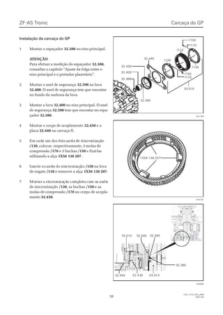 Instalação da carcaça do GPInstalação da carcaça do GP
11 MMoonnttaarr oo eessppaaççaaddoorr 32.38032.380 no eixo principal.no eixo principal.
 A ATENÇÃOTENÇÃO
Para efetuar a medição do espaçadorPara efetuar a medição do espaçador 32.38032.380,,
consultar o capítulo “Ajuste da folga entre oconsultar o capítulo “Ajuste da folga entre o
eixo principal e o portador planetário”.eixo principal e o portador planetário”.
22 MMoonnttaarr oo aanneell ddee sseegguurraannççaa 32.39032.390 na luvana luva
32.40032.400. O anel de segurança tem que. O anel de segurança tem que encostarencostar
no fundo da ranhura da luva.no fundo da ranhura da luva.
33 MMoonnttaarr aa lluuvvaa 32.40032.400 no eixo principal. O anelno eixo principal. O anel
de segurançade segurança 32.39032.390 tem que encostar no espa-tem que encostar no espa-
çadorçador 32.38032.380..
44 MMoonntatarr oo ccoorprpoo ddee aaccooppllaammeennttoo 32.43032.430 e ae a
placaplaca 32.44032.440 na carcaça II.na carcaça II.
55 EmEm ccadada ua um dm dosos dodoisis aanénéisis dde se sininccroronnizizaçaçããoo
/130/130, colocar, respectivamente, 3 molas de, colocar, respectivamente, 3 molas de
compressãocompressão /170/170 e 3 buchase 3 buchas /150/150 e fixá-lase fixá-las
utilizando a alçautilizando a alça 1X56 138 2071X56 138 207..
66 InInssereriirr osos aanénéiiss dede ssinincrcrononizizaçaçãoão /130/130 na luvana luva
de engatede engate /110/110 e remover a alçae remover a alça 1X56 138 2071X56 138 207..
77 MoMontntarar aa sisincncroroninizazaçãçãoo cocompmpleletata cocom om oss ananéiéiss
de sincronizaçãode sincronização /130/130, as buchas, as buchas /150/150 e ase as
molas de compressãomolas de compressão /170/170 no corpo de acopla-no corpo de acopla-
mentomento 32.43032.430..
32.43032.430
32.39032.390
32.38032.380
32.40032.400
/130/130
/130/130
/110/110
/170/170
33.01033.010
/150/150
/170/170
/150/150
32.44032.440
021763021763
Carcaça do GPCarcaça do GPZF-ASZF-AS TrTroniconic
3838
1327_31D_030_ptBR1327_31D_030_ptBR
2007-052007-05
32.38032.380
32.39032.39032.40032.40033.01033.010
32.44032.440   32.  32.434300 0404.0.01010
015191015191
018085018085
1X56 138 2071X56 138 207
 