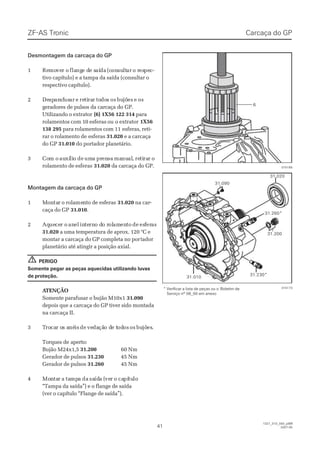 ZF-ASZF-AS TrTroniconic
4141
1327_31D_050_ptBR1327_31D_050_ptBR
2007-052007-05
015189015189
Desmontagem da carcaça do GPDesmontagem da carcaça do GP
11 ReRemomovever or o flaflangnge de de se saíaídada (c(cononsusultltarar o ro resespepec-c-
tivo capítulo) e a tampa da saída (consultar otivo capítulo) e a tampa da saída (consultar o
respectivo capítulo).respectivo capítulo).
22 DeDespspararafafususarar ee reretitirararr totododoss osos bubujõjõeses ee osos
geradores de pulsos da carcaça do GP.geradores de pulsos da carcaça do GP.
Utilizando o extratorUtilizando o extrator (6) 1X56 122 314(6) 1X56 122 314 parapara
rolamentos com 10 esferas ourolamentos com 10 esferas ou o extratoro extrator 1X561X56
138 295138 295 para rolamentos com 11para rolamentos com 11 esferas, reti-esferas, reti-
rar o rolamento derar o rolamento de esferasesferas 31.02031.020 e a carcaçae a carcaça
do GPdo GP 31.01031.010 do portador planetário.do portador planetário.
33 CoCom om o auauxíxílilioo dede umumaa prprenensasa mamanunualal,, reretitirararr oo
rolamento de esferasrolamento de esferas 31.02031.020 da carcaça do GP.da carcaça do GP.
Montagem da carcaça do GPMontagem da carcaça do GP
11 MMoonntatarr oo rroollaamemennttoo ddee eessffeerraass 31.02031.020 na car-na car-
caça do GPcaça do GP 31.01031.010..
22 AqAqueuececer or o ananelel ininteternrno do do ro rololamamenentoto dede esesffererasas
31.02031.020 a uma temperatura de aprox. 120 °C ea uma temperatura de aprox. 120 °C e
montar a carcaça do GP completa no pormontar a carcaça do GP completa no portadortador
planetário até atingir a posição axial.planetário até atingir a posição axial.
PERIGOPERIGO
Somente pegar as peças aquecidas utilizando luvasSomente pegar as peças aquecidas utilizando luvas
de proteção.de proteção.
 A ATENÇÃOTENÇÃO
Somente parafusar o bujão M10x1Somente parafusar o bujão M10x1 31.09031.090
depois que a carcaça do GP tiver sido montadadepois que a carcaça do GP tiver sido montada
na carcaça II.na carcaça II.
33 TTrorocacar or os as anénéisis dede vevedadaçãção do de te tododosos osos bubujõjõeses..
Torques de aperto:Torques de aperto:
Bujão M24x1,5Bujão M24x1,5 31.20031.200 60 Nm60 Nm
Gerador de pulsosGerador de pulsos 31.23031.230 45 Nm45 Nm
Gerador de pulsosGerador de pulsos 31.26031.260 45 Nm45 Nm
44 MoMonntatarr aa tatampmpaa dada sasaídídaa ((veverr oo cacapípítutulolo
“Tampa da saída”) e o flange de saída“Tampa da saída”) e o flange de saída
(ver o capítulo “Flange de saída”).(ver o capítulo “Flange de saída”).
!!
66
Carcaça do GPCarcaça do GP
* Verificar a lista de peças ou o* Verificar a lista de peças ou o Boletim deBoletim de
Serviço nº 08_00 em anexoServiço nº 08_00 em anexo
015173015173
31.01031.010
31.09031.090
31.02031.020
31.20031.200
31.230*31.230*
31.260*31.260*
 
