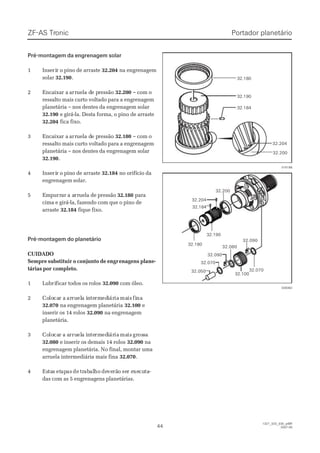 ZF-ASZF-AS TrTroniconic
4444
  1327_32D_030_ptBR  1327_32D_030_ptBR
2007-052007-05
Pré-montagem da engrenagem solarPré-montagem da engrenagem solar
11 IInnsseeririrr oo ppiinnoo ddee aarrrraassttee 32.20432.204 na engrenagemna engrenagem
solarsolar 32.19032.190..
22 EEnnccaaiixxaar ar a aarrrruueella da de pe prreessssããoo 32.20032.200 – com o– com o
ressalto mais curto voltado para a engrenagemressalto mais curto voltado para a engrenagem
planetária – nos dentes da engrenagem solarplanetária – nos dentes da engrenagem solar
32.19032.190 e girá-la. Desta forma, o pino de arrastee girá-la. Desta forma, o pino de arraste
32.20432.204 fica fixo.fica fixo.
33 EEnnccaaiixxaar ar a aarrrruueella da de pe prreessssããoo 32.18032.180 – com o– com o
ressalto mais curto voltado para a engrenagemressalto mais curto voltado para a engrenagem
planetária – nos dentes da engrenagem solarplanetária – nos dentes da engrenagem solar
32.19032.190..
44 IInnsseeririrr oo ppiinnoo ddee aarrrraassttee 32.18432.184 no orifício dano orifício da
engrenagem solar.engrenagem solar.
55 EEmmppuurrrraarr a aa arrrruueellaa ddee pprreessssããoo 32.18032.180 parapara
cima e girá-la, fazendo com que o pino decima e girá-la, fazendo com que o pino de
arrastearraste 32.18432.184 fique fixo.fique fixo.
Pré-montagem do planetárioPré-montagem do planetário
CUIDADOCUIDADO
Sempre substituir o conjunto de engrSempre substituir o conjunto de engrenagens plane-enagens plane-
tárias portárias por completo.completo.
11 LLuubbririffiiccaarr ttooddooss ooss rroollooss 32.09032.090 com óleo.com óleo.
22 CoCololocacar ar a ararruruelela ia inntetermrmedediiáráriaia mamaisis fifinana
32.07032.070 na engrenagem planetáriana engrenagem planetária 32.10032.100 ee
inserir os 14 rolosinserir os 14 rolos 32.09032.090 na engrenagemna engrenagem
planetária.planetária.
33 CoCololocacar a ar a arrurruelela ia inntetermrmedediiáráriaia mamaisis grgrososssaa
32.08032.080 e inserir os demais 14 rolose inserir os demais 14 rolos 32.09032.090 nana
engrenagem planetária. No final, montar umaengrenagem planetária. No final, montar uma
arruela intermediária mais finaarruela intermediária mais fina 32.07032.070..
44 EsEstatass etetapapasas dede trtrababalalhoho dedeveverãrãoo seser er exexecucutata--
das com as 5 engrenagens planetárias.das com as 5 engrenagens planetárias.
32.18032.180
32.19032.190
32.18432.184
32.20032.200
32.20432.204
015188015188
32.19032.190
32.18032.180
32.18432.184
32.20432.204
32.20032.200
32.05032.050
32.07032.070
32.07032.070
32.09032.090
32.09032.090
32.10032.100
32.08032.080
028362028362
Portador planetárioPortador planetário
 