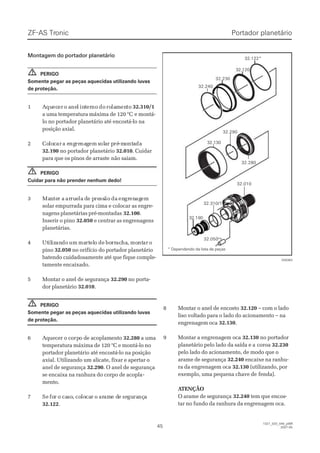 ZF-ASZF-AS TrTroniconic
4545
1327_32D_040_ptBR1327_32D_040_ptBR
2007-052007-05
Montagem do portador planetárioMontagem do portador planetário
PERIGOPERIGO
Somente pegar as peças aquecidas utilizando luvasSomente pegar as peças aquecidas utilizando luvas
de proteção.de proteção.
11 AAququececerer oo aanenell inintterernono dodo rorolalammenentoto 32.310/132.310/1
a uma temperatura máxima de 120 °Ca uma temperatura máxima de 120 °C e montá-e montá-
lo no portador planetário até encostá-lo nalo no portador planetário até encostá-lo na
posição axial.posição axial.
22 CoCololoccarar a ea engngrerenanaggemem ssololaar pr préré-m-moontntaadada
32.19032.190 no portador planetáriono portador planetário 32.01032.010. Cuidar. Cuidar
para que os pinos de arrastepara que os pinos de arraste não saiam.não saiam.
PERIGOPERIGO
Cuidar para não prender nenhum dedo!Cuidar para não prender nenhum dedo!
33 MaMannteter ar a ararrurueelala dde pe preressssãoão dada enengrgrenenagagemem
solar empurrada para cima e colocar as engre-solar empurrada para cima e colocar as engre-
nagens planetárias pré-montadasnagens planetárias pré-montadas 32.10032.100..
Inserir o pinoInserir o pino 32.05032.050 e centrar as engrenagense centrar as engrenagens
planetárias.planetárias.
44 UtUtililizizanandodo umum mamartrteleloo dede boborrrracachaha,, momontntarar oo
pinopino 32.05032.050 no orifício do portador planetáriono orifício do portador planetário
batendo cuidadosamente até que fique comple-batendo cuidadosamente até que fique comple-
tamente encaixado.tamente encaixado.
55 MMoonnttaarr oo aanneell ddee sseegguurraannççaa 32.29032.290 no porta-no porta-
dor planetáriodor planetário 32.01032.010..
PERIGOPERIGO
Somente pegar as peças aquecidas utilizando luvasSomente pegar as peças aquecidas utilizando luvas
de proteção.de proteção.
66 AAqquueecceerr oo ccoorprpoo ddee aaccooppllaammeennttoo 32.28032.280 a umaa uma
temperatura máxima de 120 °C e montá-lo notemperatura máxima de 120 °C e montá-lo no
portador planetário até encostá-lo na posiçãoportador planetário até encostá-lo na posição
axial. Utilizando um alicate, fixar e apertar oaxial. Utilizando um alicate, fixar e apertar o
anel de segurançaanel de segurança 32.29032.290. O anel de segurança. O anel de segurança
se encaixa na ranhura do corpo de acoplase encaixa na ranhura do corpo de acopla--
mento.mento.
77 SeSe foforr oo cacasoso,, cocololocacarr oo araramame de dee sesegugurarançnçaa
32.12232.122..
!!
!!
!!
32.01032.010
32.13032.130
32.29032.290
32.28032.280
32.12032.120
32.310/132.310/1
32.19032.190
32.23032.230
32.24032.240
32.05032.050
32.122*32.122*
028363028363
* Dependendo da lista de peças* Dependendo da lista de peças
Portador planetárioPortador planetário
88 MMoonnttaarr oo aanneell ddee eennccoossttoo 32.12032.120 – com o lado– com o lado
liso voltado para o lado do acionamento – naliso voltado para o lado do acionamento – na
engrenagem ocaengrenagem oca 32.13032.130..
99 MMoonnttaarr aa eennggrreennaaggeemm ooccaa 32.13032.130 no portadorno portador
planetário pelo lado da saída e aplanetário pelo lado da saída e a coroacoroa 32.23032.230
pelo lado do acionamento, de modo que opelo lado do acionamento, de modo que o
arame de segurançaarame de segurança 32.24032.240 encaixe na ranhu-encaixe na ranhu-
ra da engrenagem ocara da engrenagem oca 32.13032.130 (utilizando, por(utilizando, por
exemplo, uma pequena chave deexemplo, uma pequena chave de fenda).fenda).
 A ATENÇÃOTENÇÃO
O arame de segurançaO arame de segurança 32.24032.240 tem que encos-tem que encos-
tar no fundo da ranhura da engrenagem oca.tar no fundo da ranhura da engrenagem oca.
 
