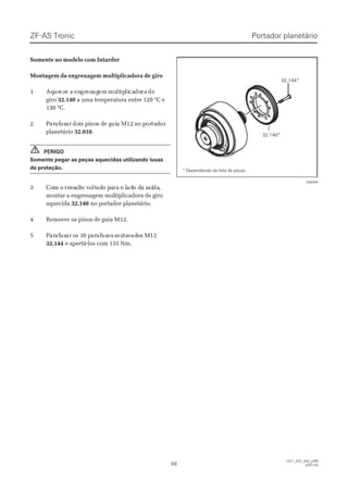 ZF-ASZF-AS TrTroniconic
4646
1327_32D_050_ptBR1327_32D_050_ptBR
2007-052007-05
Somente no modelo com IntarderSomente no modelo com Intarder
Montagem da engrenagem multiplicadora de giroMontagem da engrenagem multiplicadora de giro
11 AqAqueuececer ar a enengrgrenenagagemem mumultltipiplilicacadodorara dede
girogiro 32.14032.140 a uma temperatura entre 120 °C ea uma temperatura entre 120 °C e
130 °C.130 °C.
22 PPararafafususarar dodoiis ps piinonos ds de ge guiuia Ma M1212 nno po porortataddoror
planetárioplanetário 32.01032.010..
PERIGOPERIGO
Somente pegar as peças aquecidas utilizando luvasSomente pegar as peças aquecidas utilizando luvas
de proteção.de proteção.
33 CoCom om o reressssalaltto vo vooltltadado po paarara o lo ladado do da sa saíaídada,,
montar a engrenagem multiplicadora de giromontar a engrenagem multiplicadora de giro
aquecidaaquecida 32.14032.140 no portador planetário.no portador planetário.
44 RReemmoovveerr ooss ppiinnooss ddee gguuiiaa MM1122..
55 PPararafafususarar oos 1s 10 p0 pararafafususosos ssexextatavvadadoos Ms M1212
32.14432.144 e apertá-los com 135 Nm.e apertá-los com 135 Nm.
!!
32.140*32.140*
32.144*32.144*
028364028364
* Dependendo da lista de peças* Dependendo da lista de peças
Portador planetárioPortador planetário
 