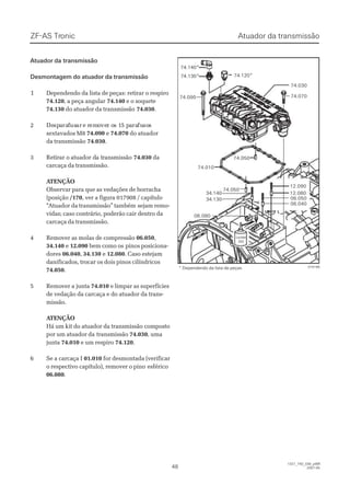 ZF-ASZF-AS TrTroniconic
4848
1327_74D_030_ptBR1327_74D_030_ptBR
2007-052007-05
 Atuador Atuador da transmissãoda transmissão
Desmontagem do atuador da transmissãoDesmontagem do atuador da transmissão
11 Dependendo da lista de peças: retirar o respiroDependendo da lista de peças: retirar o respiro
74.12074.120, a peça angular, a peça angular 74.14074.140 e o soquetee o soquete
74.13074.130 do atuador da transmissãodo atuador da transmissão 74.03074.030..
22 DeDespspaararaffususarar e re rememoovever or os 1s 15 p5 paararafufusososs
sextavados M8sextavados M8 74.09074.090 ee 74.07074.070 do atuadordo atuador
da transmissãoda transmissão 74.03074.030..
33 RReettiirraar or o aattuuaaddoor dr da ta trraannssmmiissssããoo 74.03074.030 dada
carcaça da transmissão.carcaça da transmissão.
 A ATENÇÃOTENÇÃO
Observar para que as vedações de borrachaObservar para que as vedações de borracha
(posição(posição /170/170, ver a figura 017908 / capítulo, ver a figura 017908 / capítulo
““Atuador da transmissão” tambémAtuador da transmissão” também sejam remo-sejam remo-
vidas; caso contrário, poderão cair dentro davidas; caso contrário, poderão cair dentro da
carcaça da transmissão.carcaça da transmissão.
44 RReemmoovveerr aass mmoollaass ddee ccoommpprreessssããoo 06.05006.050,,
34.14034.140 ee 12.09012.090 bem como osbem como os pinos posiciona-pinos posiciona-
doresdores 06.04006.040,, 34.13034.130 ee 12.08012.080. Caso estejam. Caso estejam
danificados, trocar os dois pinos cilíndricosdanificados, trocar os dois pinos cilíndricos
74.05074.050..
55 RReemmoovveerr aa jjuunnttaa 74.01074.010 e limpar as superfíciese limpar as superfícies
de vedação da carcaça e do atuador da trans-de vedação da carcaça e do atuador da trans-
missão.missão.
 A ATENÇÃOTENÇÃO
Há um kit do atuador da transmissão compostoHá um kit do atuador da transmissão composto
por um atuador dapor um atuador da transmissãotransmissão 74.03074.030, uma, uma
juntajunta 74.01074.010 e um respiroe um respiro 74.12074.120..
66 SSee aa ccaarrccaaççaa II 01.01001.010 for desmontada (verificarfor desmontada (verificar
o respectivo capítulo), remover o pinoo respectivo capítulo), remover o pino esféricoesférico
06.08006.080..
74.05074.050
74.05074.050
74.01074.010
74.09074.090
74.120*74.120*
74.03074.030
74.07074.070
34.14034.140
34.13034.130
12.09012.090
12.08012.080
06.05006.050
06.04006.040
06.08006.080
LoctiteLoctite
262262
74.140*74.140*
74.130*74.130*
015166015166* Dependendo da lista de peças* Dependendo da lista de peças
Atuador da transmissãoAtuador da transmissão
 