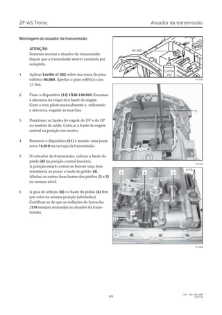 ZF-ASZF-AS TrTroniconic
4949
1327_74D_040_ptBR1327_74D_040_ptBR
2007-052007-05
Montagem do atuador da transmissãoMontagem do atuador da transmissão
 A ATENÇÃOTENÇÃO
Somente montar o atuador daSomente montar o atuador da transmissãotransmissão
depois que a transmissão estiver montada pordepois que a transmissão estiver montada por
completo.completo.
11 AApplliiccaarr Loctite nº 262Loctite nº 262 sobre sua rosca do pinosobre sua rosca do pino
esféricoesférico 06.08006.080. Apertar o. Apertar o pino esférico compino esférico com
23 Nm.23 Nm.
22 FFiixxaarr oo ddiissppoossiittiivvoo (11(11)) 1X51X56 138 0956 138 095. Encaixar. Encaixar
a alavanca na respectiva haste de engate.a alavanca na respectiva haste de engate.
Girar o eixo piloto manualmente e,Girar o eixo piloto manualmente e, utilizandoutilizando
a alavanca, engatar as marchas.a alavanca, engatar as marchas.
33 PPoosisiccioionnarar aas hs haaststeses dede enenggatate de do Go GV eV e ddo Go GPP
no sentido da saída. Colocar a haste de engateno sentido da saída. Colocar a haste de engate
central na posição em neutro.central na posição em neutro.
44 RReemmoovveerr oo ddiissppoossiittiivvoo (11)(11) e montar uma juntae montar uma junta
novanova 74.01074.010 na carcaça da transmissão.na carcaça da transmissão.
55 NoNo atatuauadodor dr da ta traransnsmimissssãoão, c, cololococarar a ha hasastete dodo
pistãopistão (4)(4) na posição central (neutro).na posição central (neutro).
A posiA posição estará correta se houver umação estará correta se houver uma leveleve
resistência ao puxar a haste do pistãoresistência ao puxar a haste do pistão (4)(4)..
Alinhar as outras duas hastes dos pistõesAlinhar as outras duas hastes dos pistões (3(3 ee 5)5)
no mesmo nível.no mesmo nível.
66 AA gguuiiaa ddee sseelleeççããoo (6)(6) e a haste do pistãoe a haste do pistão (4)(4) têmtêm
que estar na mesma posição (alinhadas).que estar na mesma posição (alinhadas).
Certificar-se de que as vedações de borrachaCertificar-se de que as vedações de borracha
/170/170 estejam montadas no atuador da transestejam montadas no atuador da trans--
missão.missão.
017908017908
1111
015183015183
017429017429
06.08006.080
LoctiteLoctite
262262
55 33
/170/170
66
44
Atuador da transmissãoAtuador da transmissão
 