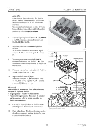 ZF-ASZF-AS TrTroniconic
5050
1327_74D_040_ptBR1327_74D_040_ptBR
2007-052007-05
 A ATENÇÃOTENÇÃO
Para efetuar o ajuste das hastesPara efetuar o ajuste das hastes dos pistões,dos pistões,
poderá ser feita uma ferramenta auxiliarpoderá ser feita uma ferramenta auxiliar (34)(34)..
Desenho, ver a figura nº 34Desenho, ver a figura nº 34 das ferramentasdas ferramentas
especiais.especiais.
Caso desejado, a ferramenta auxiliarCaso desejado, a ferramenta auxiliar (34)(34) tam-tam-
bém poderá ser fornecida pela ZF indicando obém poderá ser fornecida pela ZF indicando o
número de referêncianúmero de referência 1X56 138 2441X56 138 244..
77 MMoonntatar or os ps piinnoos ps poossiicciioonnaaddoorreess 06.04006.040,, 34.13034.130
ee 12.08012.080 bem como as molas de compressãobem como as molas de compressão
06.05006.050,, 34.14034.140 ee 12.09012.090..
88 AAlliinnhhaarr oo ppiinnoo eessfféérriiccoo 06.08006.080 na posiçãona posição
vertical.vertical.
Ao montar o atuador da transmissão, o pinoAo montar o atuador da transmissão, o pino
esféricoesférico 06.08006.080 se encaixa na guia de seleçãose encaixa na guia de seleção
(6)(6)..
99 MMoonntatarr o ao attuuaaddoor dr da ta trraannssmmiissssããoo 74.03074.030
encaixando as hastes dos pistõesencaixando as hastes dos pistões (3(3,, 44 ee 5)5) dodo
atuador da transmissão nas hastes de engate daatuador da transmissão nas hastes de engate da
transmissão.transmissão.
1010 PaPararafufusasarr osos papararafufusososs sesextxtavavadadosos M8M8 74.09074.090 ee
74.07074.070 e apertá-los com 23 Nm.e apertá-los com 23 Nm.
1111 DeDepependndenendodo dda la liiststa da de pe peçeçaas:s:
Parafusar o soqueteParafusar o soquete 74.13074.130 e apertá-lo come apertá-lo com
18 Nm, fixar a peça angular18 Nm, fixar a peça angular 74.14074.140 e apertare apertar
o respiroo respiro 74.12074.120 com 10 Nm.com 10 Nm.
CUIDADOCUIDADO
Se o atuador da transmissão tiver sido substituído,Se o atuador da transmissão tiver sido substituído,
observar os seguintes pontos:observar os seguintes pontos:
•• ReprReprogrogramaamar o ar o atuatuadordorda trda transansmismissãosão
•• TrTransfeansferir osrir os parâmeparâmetrostros do vdo veículoeículo do atdo atuadoruador
da transmissão anteriormente removido ouda transmissão anteriormente removido ou
inseri-los novamente.inseri-los novamente.
1212 CoConenectctarar a ta tubuubulalaçãção do de ae ar dr da va válálvuvulala lilimimitata--
dora de pressão dodora de pressão do atuador da transmissão.atuador da transmissão.
1313 FFazazer a ler a ligigaçação dão do chio chicocote ete elélétritricoco; ca; caso cso conontrtrá-á-
rio, não será possível verificar as funções comrio, não será possível verificar as funções com
o aparelho de diagnóstico.o aparelho de diagnóstico.
74.05074.050
74.05074.050
74.01074.010
74.09074.090
74.120*74.120*
74.03074.030
74.07074.070
34.14034.140
34.13034.130
12.09012.090
12.08012.080
06.05006.050
06.04006.040
06.08006.080
LoctiteLoctite
262262
74.140*74.140*
74.130*74.130*
015166015166
3434
017907017907
* Dependendo da lista de peças* Dependendo da lista de peças
Atuador da transmissãoAtuador da transmissão
 