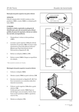 ZF-ASZF-AS TrTroniconic
5151
1327_74D_005_ptBR1327_74D_005_ptBR
2007-052007-05
Atuador da transmissãoAtuador da transmissão
Remoção da parte superior da parteRemoção da parte superior da parte inferiorinferior
 A ATENÇÃOTENÇÃO
O kit de vedação 0501 319 863 contém osO kit de vedação 0501 319 863 contém os doisdois
parafusosparafusos /150-1/150-1, a junta, a junta /150-2/150-2 e a vedação perfi-e a vedação perfi-
ladalada /150-3/150-3..
CUIDADOCUIDADO
Guardar os dados registrados na plaqueta deGuardar os dados registrados na plaqueta de
identificação, pois são necessários para efetuaridentificação, pois são necessários para efetuar
pedidos de peças de reposição e devem ser indica-pedidos de peças de reposição e devem ser indica-
dos em toda correspondência.dos em toda correspondência.
11 DeDespspararafafususarar ee reretitirararr osos dodoisis papararafufusososs
/150-1/150-1..
22 LLeevvaannttaarr aa ppaarrttee ssuuppeerriioorr /110/110 pela válvulapela válvula
limitadora de pressãolimitadora de pressão /180/180 e encaixar cuida-e encaixar cuida-
dosamente as duas talasdosamente as duas talas (1)(1) nas ranhuras*nas ranhuras*
(2)(2) para que fique lateralmente de pé.para que fique lateralmente de pé.
Desconectar as ligaçõesDesconectar as ligações (7(7 ee 8)8)..
33 RReettiirraarr aass vveeddaaççõõeess /150-3/150-3 ee /170/170..
44 RReettiirraarr aa jjuunnttaa /150-2/150-2 e limpar as superfíciese limpar as superfícies
de vedação.de vedação.
* Não é possível na variante com 18 polos.* Não é possível na variante com 18 polos.
Montagem da parte superior na parMontagem da parte superior na parte inferiorte inferior
11 CCoollooccaarr aa vveeddaaççããoo /150-3/150-3..
22 MMoonnttaarr aa jjuunnttaa /150-2/150-2 na parte inferiorna parte inferior /130/130..
33 EEnnccaaiixxaar nr noovvaammeenntte ae as ls liiggaaççõõeess (7(7 ee 8)8). Veri-. Veri-
ficar novamente se as conexões estão devi-ficar novamente se as conexões estão devi-
damente encaixadas.damente encaixadas.
44 CCoollooccaar ar a ppaarrtte se suuppeerriioorr /110/110 sobre a partesobre a parte
inferiorinferior /130/130..
Cuidar para que a juntaCuidar para que a junta /150-2/150-2 fique nofique no
devido lugar; caso necessário, fixá-la. Para-devido lugar; caso necessário, fixá-la. Para-
fusar os doisfusar os dois parafusosparafusos /150-1/150-1 e apertá-lose apertá-los
com 9,5 Nm.com 9,5 Nm.
55 MMoonnttaarr aass vveeddaaççõõeess /170/170..
74.03074.030
/110/110
11
/150-2/150-2
/130/130
/170/170
/150-1/150-1
/150-3/150-3
22
/180/180
019352019352
88
77
018205018205
6009 274 0696009 274 069
0099 0033 4433887722
4213 550 1104213 550 110
6009 274 0696009 274 069
0099 0033 4433887722
4213 550 1104213 550 110
024361024361
 