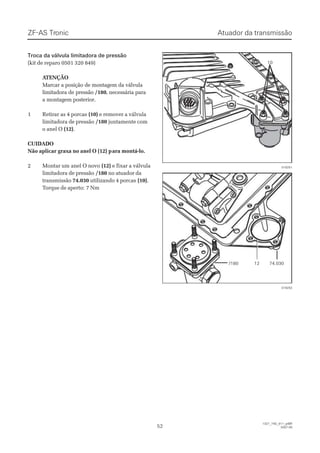 Atuador da transmissãoAtuador da transmissãoZF-ASZF-AS TrTroniconic
5252
  1327_74D_011_ptBR  1327_74D_011_ptBR
2007-052007-05
Troca da válvula limitadora de pressãoTroca da válvula limitadora de pressão
(kit de reparo 0501 320 849)(kit de reparo 0501 320 849)
 A ATENÇÃOTENÇÃO
Marcar a posição de montagem da válvulaMarcar a posição de montagem da válvula
limitadora de pressãolimitadora de pressão /180/180, necessária para, necessária para
a montagem posterior.a montagem posterior.
11 RReettiirraarr aass 44 ppoorrccaass (10)(10) e remover a válvulae remover a válvula
limitadora de pressãolimitadora de pressão /180/180 juntamente comjuntamente com
o anel Oo anel O (12)(12)..
CUIDADOCUIDADO
Não aplicar graxa no anel O (12) pNão aplicar graxa no anel O (12) para montá-lo.ara montá-lo.
22 MMoonnttaarr uumm aanneell OO nnoovvoo (12)(12) e fixar a válvulae fixar a válvula
limitadora de pressãolimitadora de pressão /180/180 no atuador dano atuador da
transmissãotransmissão 74.03074.030 utilizando 4 porcasutilizando 4 porcas (10)(10)..
TTorque de aperto:orque de aperto: 7 Nm7 Nm
1010
019251019251
//118800 1122 7744..003300
019252019252
 