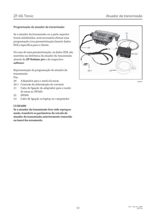 Atuador da transmissãoAtuador da transmissãoZF-ASZF-AS TrTroniconic
5353
  1327_74D_012_ptBR  1327_74D_012_ptBR
2007-052007-05
Programação do atuador da transmissãoProgramação do atuador da transmissão
Se o atuador da transmissão ou a parte superiorSe o atuador da transmissão ou a parte superior
forem substituídos, será necessário efetuar umaforem substituídos, será necessário efetuar uma
programação e/ou parametrização (inserir dadosprogramação e/ou parametrização (inserir dados
EOL) específica para o cliente.EOL) específica para o cliente.
No caso de uma parametrização, os dadosNo caso de uma parametrização, os dados EOL sãoEOL são
inseridos na eletrônica do atuador dainseridos na eletrônica do atuador da transmissãotransmissão
através doatravés do ZF-TZF-Testmanestman propro e do respectivoe do respectivo
softwaresoftware..
Representação da programação do atuador daRepresentação da programação do atuador da
transmissãotransmissão
Pos.Pos.
2200 AdAdapaptatadodor pr paarara o mo moododo dede mmesesaa
2020.1.1 ConConexãexão da alio da alimenmentaçtação de coão de correrrentente
2121 CaCabobo dede liligagaçãção do do ao adadaptaptadodor pr parara oa o momododo
de mesa aode mesa ao DPA05DPA05
2222 DDPPAA0055
2323 CaCabo dbo de lie ligagaçãção aoo ao lalaptptop oop ou cou compmpututadadoror
CUIDADOCUIDADO
Se o atuador da transmissão tiver sido reprogSe o atuador da transmissão tiver sido reprogra-ra-
mado, transferir os parâmetros do veículo domado, transferir os parâmetros do veículo do
atuador da transmissão anteriormente removidoatuador da transmissão anteriormente removido
ou inseri-los novamente.ou inseri-los novamente.
2121
2222
232320.120.1
2020
028537028537
 