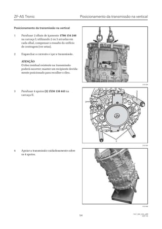Posicionamento da transmissão na verticalPosicionamento da transmissão na vertical
11 PPaarraaffuussaar 2r 2 oollhhaaiis ds de ie iççaammeennttoo 1T66 154 2401T66 154 240
na carcaça I; utilizando 2 ou 3 arrna carcaça I; utilizando 2 ou 3 arruelas emuelas em
cada olhal, compensar o ressalto docada olhal, compensar o ressalto do orifícioorifício
de centragem (ver setas).de centragem (ver setas).
22 EnEngagancnchaharr aa cocorrrrenentete ee içiçarar aa trtranansmsmisissãsão.o.
 A ATENÇÃOTENÇÃO
O óleo residual existente naO óleo residual existente na transmissãotransmissão
poderá escorrer; manter um recipiente devida-poderá escorrer; manter um recipiente devida-
mente posicionado para recolher o óleo.mente posicionado para recolher o óleo.
33 PPaarraaffuussaarr 44 aappooiiooss (3) 1X56 138 443(3) 1X56 138 443 nana
carcaça II.carcaça II.
44 ApApoioiarar a ta traransnsmimissssãoão cucuididadadososamamenentete sosobrbree
os 4 apoios.os 4 apoios.
015184015184
33
33
33
015185015185
015186015186
ZF-ASZF-AS TrTroniconic
5454
1327_50D_030_ptBR1327_50D_030_ptBR
2007-052007-05
Posicionamento da transmissão na verticalPosicionamento da transmissão na vertical
 