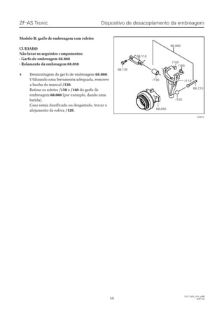 Modelo B: garfo de embreagem com roletesModelo B: garfo de embreagem com roletes
CUIDADOCUIDADO
Não lavar os seguintes cNão lavar os seguintes componentes:omponentes:
- Garfo de embreagem 68.060- Garfo de embreagem 68.060
- Rolamento da embreagem 68.050- Rolamento da embreagem 68.050
44 DDeessmmoonnttaaggeem dm do go gaarfrfo do de ee emmbbrreeaaggeemm 68.06068.060::
Utilizando uma ferramenta adequada, removerUtilizando uma ferramenta adequada, remover
a bucha do mancala bucha do mancal /130/130..
Retirar os roletesRetirar os roletes /150/150 ee /160/160 do garfo dedo garfo de
embreagemembreagem 68.06068.060 (por exemplo, dando uma(por exemplo, dando uma
batida).batida).
Caso esteja danificado ou desgastado, trocar oCaso esteja danificado ou desgastado, trocar o
alojamento da esferaalojamento da esfera /120/120..
Dispositivo de desacoplamento da embreagemDispositivo de desacoplamento da embreagemZF-AS TronicZF-AS Tronic
5656
1327_68D_010_ptBR1327_68D_010_ptBR
2007-052007-05
/130/130
/120/120
/110/110
/160/160
68.11068.110
68.13068.130
68.06068.060
/150/150
68.21068.210
68.05068.050
028231028231
 
