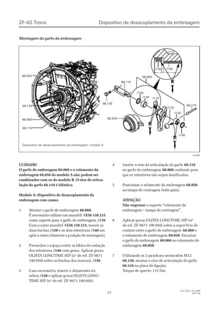 68.05068.050
68.13068.130
68.06068.060
68.11068.110
/110/110
68.05068.050
68.06068.060
/130/130
/140/140
/140/140
/130/130
/120/120
68.13068.130
68.11068.110
/110/110
/130/130/140/140
68.21068.210
028366028366
Dispositivo de desacoplamento da embreagemDispositivo de desacoplamento da embreagemZF-AS TronicZF-AS Tronic
5757
1327_68D_100_ptBR1327_68D_100_ptBR
2010-082010-08
CUIDADOCUIDADO
O garfo de embreagem 68.060 e o rolamento daO garfo de embreagem 68.060 e o rolamento da
embreagem 68.050 do modelo A nãoembreagem 68.050 do modelo A não podem serpodem ser
combinados com os do modelo B. O eixo de articu-combinados com os do modelo B. O eixo de articu-
lação do garfo 68.110 é idêntico.lação do garfo 68.110 é idêntico.
Modelo A: dispositivo de desacoplamento daModelo A: dispositivo de desacoplamento da
embreagem com camesembreagem com cames
11 MMoonnttaarr oo ggaarfrfoo ddee eemmbbrreeaaggeemm 68.06068.060..
É necessário utilizar um mandrilÉ necessário utilizar um mandril 1X56 138 2151X56 138 215
como suporte para o garfo de embreagemcomo suporte para o garfo de embreagem /110/110..
Com o outro mandrilCom o outro mandril 1X56 138 2151X56 138 215, inserir as, inserir as
duas buchasduas buchas /130/130 e os dois retene os dois retentorestores /140/140 umum
após o outro (observar a papós o outro (observar a posição de montagem).osição de montagem).
22 PrPreeeencncheherr oo esespapaçoçoenentrtre oe oss lálábibiososdede vevedadaçãçãoo
dos retentoresdos retentores /140/140 com gracom graxa.xa. AplicaAplicar graxar graxa
OLISTOLISTA LONGTIMEA LONGTIME 3EP (nº de ref. ZF 06713EP (nº de ref. ZF 0671
190 050) sobre as buchas dos mancais190 050) sobre as buchas dos mancais /130/130..
33 CaCasosonnececesesssárárioio, i, insnsereririr o ao alolojajamemenntotodada
esferaesfera /120/120 e aplicar ge aplicar graxa OLISTraxa OLISTA LONGA LONG--
TIMETIME 3EP (nº de re3EP (nº de ref. ZF 0671 190 05f. ZF 0671 190 050).0).
44 InInseseririr or oeeixixoo dedearartiticuculalaçãçãoo dodoggaarfrfoo 68.11068.110
no garfo de embreagemno garfo de embreagem 68.06068.060 cuidando paracuidando para
que os retentores não sejam danificados.que os retentores não sejam danificados.
55 PPoossiicicioonnaar o rr o roolalammenentto do da ea embmbrereaaggemem 68.05068.050
na tampa de centragem (tubo guia).na tampa de centragem (tubo guia).
 A ATENÇÃOTENÇÃO
Não engraxarNão engraxar o suporte “rolamento deo suporte “rolamento de
embreagem – tampa de centragem”.embreagem – tampa de centragem”.
66 ApAplilicacarr grgraxaxaa OLOLISISTTAA LOLONNGGTTIMIMEE 3E3EPP (n(nºº
de ref. ZF 0671 190 050) sobre a superde ref. ZF 0671 190 050) sobre a superfície defície de
contato entre o garfo de embreagemcontato entre o garfo de embreagem 68.06068.060 ee
o rolamento de embreagemo rolamento de embreagem 68.05068.050. Encaixar. Encaixar
o garfo de embreagemo garfo de embreagem 68.06068.060 no rolamento deno rolamento de
embreagemembreagem 68.05068.050..
77 UUtitililizazandndo oo os 2 ps 2 pararafafususoos ss seextxtaavavadodos Ms M1212
68.13068.130, montar o eixo de ar, montar o eixo de articulação do garfoticulação do garfo
68.11068.110 na placa de ligação.na placa de ligação.
TTorque de aperorque de aperto: 115 Nmto: 115 Nm
Dispositivo de desacoplamento da embreagem: modelo ADispositivo de desacoplamento da embreagem: modelo A
Montagem do garfo de embreagemMontagem do garfo de embreagem
 