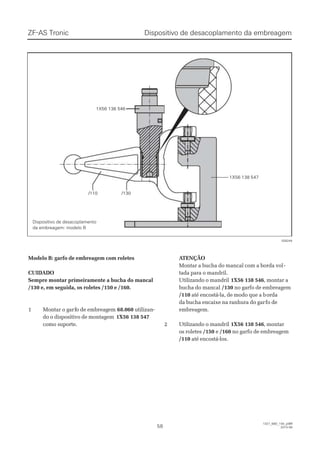 1X56 138 5461X56 138 546
1X56 138 5471X56 138 547
/130/130/110/110
028244028244
Dispositivo de desacoplamento da embreagemDispositivo de desacoplamento da embreagemZF-AS TronicZF-AS Tronic
5858
1327_68D_100_ptBR1327_68D_100_ptBR
2010-082010-08
Modelo B: garfo de embreagem com roletesModelo B: garfo de embreagem com roletes
CUIDADOCUIDADO
Sempre montar primeiramente a bucha do mancalSempre montar primeiramente a bucha do mancal
/130 e, em seguida, os roletes /150 e /160./130 e, em seguida, os roletes /150 e /160.
11 MMoonnttaarr oo ggaarfrfoo ddee eemmbbrreeaaggeemm 68.06068.060 utilizan-utilizan-
do o dispositivo de montagemdo o dispositivo de montagem 1X56 138 5471X56 138 547
como suporte.como suporte.
 A ATENÇÃOTENÇÃO
Montar a bucha do mancal com a borda volMontar a bucha do mancal com a borda vol--
tada para o mandril.tada para o mandril.
Utilizando o mandrilUtilizando o mandril 1X56 138 5461X56 138 546, montar a, montar a
bucha do mancalbucha do mancal /130/130 no garfo de embreagemno garfo de embreagem
/110/110 até encostá-la, de modo que a baté encostá-la, de modo que a bordaorda
da bucha encaixe na ranhura do garda bucha encaixe na ranhura do garfo defo de
embreagem.embreagem.
22 UUttiilliizzaannddoo oo mmaannddrriill 1X56 138 5461X56 138 546, montar, montar
os roletesos roletes /150/150 ee /160/160 no garfo de embreagemno garfo de embreagem
/110/110 até encostá-los.até encostá-los.
Dispositivo de desacoplamentoDispositivo de desacoplamento
da embreagem: modelo Bda embreagem: modelo B
 