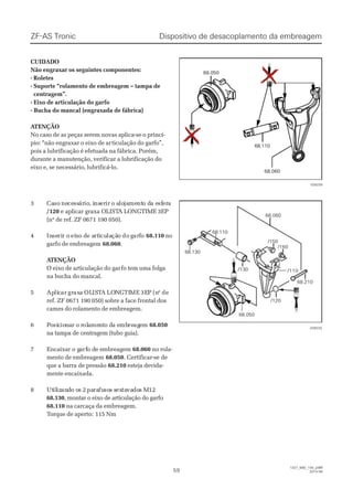 33 CaCasoso nenececessssárárioio, i, insnsereririr o ao alolojajamementnto do da ea esfsfereraa
/120/120 e aplicar graxa OLISTe aplicar graxa OLISTA LONGTIMEA LONGTIME 3EP3EP
(nº de ref. ZF 0671 190 050).(nº de ref. ZF 0671 190 050).
44 InInseseririr or oeieixxoo dde ae artrtiicuculalaçãçãoo dodoggararffoo 68.11068.110 nono
garfo de embreagemgarfo de embreagem 68.06068.060..
 A ATENÇÃOTENÇÃO
O eixo de articulação do garO eixo de articulação do garfo tem uma folgafo tem uma folga
na bucha do mancal.na bucha do mancal.
55 ApApliliccarar grgraxaxaa OLOLISISTTAA LOLONNGGTITIMEME 3E3EPP (n(nºº dede
ref. ZF 0671 190 050) sobre a face frontal dosref. ZF 0671 190 050) sobre a face frontal dos
cames do rolamento de embreagem.cames do rolamento de embreagem.
66 PPoosisiccioionnaar o rr o rololaamemenntto do da ea embmbrereagageemm 68.05068.050
na tampa de centragem (tubo guia).na tampa de centragem (tubo guia).
77 EEnnccaaiixxaar o gr o gaarfrfo do de ee emmbbrreeaaggeemm 68.06068.060 no rola-no rola-
mento de embreagemmento de embreagem 68.05068.050. Certificar-se de. Certificar-se de
que a barra de pressãoque a barra de pressão 68.21068.210 esteja devida-esteja devida-
mente encaixada.mente encaixada.
88 UtUtililizizananddo oo os 2s 2papararafufusosos ss sexextatavavadodos Ms M1212
68.13068.130, montar o eixo de articulação do garfo, montar o eixo de articulação do garfo
68.11068.110 na carcaça da embreagem.na carcaça da embreagem.
TTorque de aperto:orque de aperto: 115 Nm115 Nm
Dispositivo de desacoplamento da embreagemDispositivo de desacoplamento da embreagemZF-AS TronicZF-AS Tronic
5959
1327_68D_100_ptBR1327_68D_100_ptBR
2010-082010-08
/130/130
/120/120
/110/110
/160/160
68.11068.110
68.13068.130
68.06068.060
/150/150
68.21068.210
68.05068.050
CUIDADOCUIDADO
Não engraxar os seguintes componentes:Não engraxar os seguintes componentes:
- Roletes- Roletes
- Suporte “rolamento de embreagem – tampa de- Suporte “rolamento de embreagem – tampa de
centragem”.centragem”.
- Eixo de articulação do garfo- Eixo de articulação do garfo
- Bucha do mancal (engraxada de fábrica)- Bucha do mancal (engraxada de fábrica)
 A ATENÇÃOTENÇÃO
No caso de as peças serem novas aplica-se o princí-No caso de as peças serem novas aplica-se o princí-
pio: “não engraxar o eixo de arpio: “não engraxar o eixo de articulação do garfo”,ticulação do garfo”,
pois a lubrificação é efetuada na fábrica. Porém,pois a lubrificação é efetuada na fábrica. Porém,
durante a manutenção, verificar a lubrificação dodurante a manutenção, verificar a lubrificação do
eixo e, se necessário, lubrificá-lo.eixo e, se necessário, lubrificá-lo.
68.05068.050
68.11068.110
68.06068.060
028239028239
028233028233
 