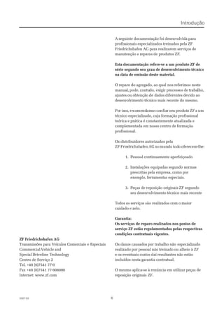 662007-022007-02
ZF Friedrichshafen AGZF Friedrichshafen AG
Transmissões para Veículos Comerciais e EspeciaisTransmissões para Veículos Comerciais e Especiais
Commercial Vehicle andCommercial Vehicle and
Special DrivelineSpecial Driveline TTechnologyechnology
Centro de Serviço 2Centro de Serviço 2
Tel. +49 (0)7541 77-0Tel. +49 (0)7541 77-0
Fax +49 (0)7541 77-908000Fax +49 (0)7541 77-908000
Internet: www.zf.comInternet: www.zf.com
A seguinte documentação foi desenvolvida paraA seguinte documentação foi desenvolvida para
profissionais especializados treinados pela ZFprofissionais especializados treinados pela ZF
Friedrichshafen AG para realizarem serviços deFriedrichshafen AG para realizarem serviços de
manutenção e reparos demanutenção e reparos de produtos ZFprodutos ZF..
Esta documentação refere-se a um produto ZF deEsta documentação refere-se a um produto ZF de
série segundo seu grau de desenvolvimento técnicosérie segundo seu grau de desenvolvimento técnico
na data de emissão deste material.na data de emissão deste material.
O reparo do agregado, ao qualO reparo do agregado, ao qual nos referimos nestenos referimos neste
manuamanual,l, pode,pode,contucontudo, exdo, exigir prigir processocessos deos de trabatrabalho,lho,
ajustes ou obtenção deajustes ou obtenção de dados diferentes devido aodados diferentes devido ao
desenvolvimento técnico mais recente do mesmo.desenvolvimento técnico mais recente do mesmo.
PoPorr isissoso,, rerecocomemendndamamosos coconfnfiaiarr seseuu prprododututoo ZFZF aa umum
técnico especializado, cuja formação profissionaltécnico especializado, cuja formação profissional
teórica e prática é constantemente atualizada eteórica e prática é constantemente atualizada e
complementada em nosso centro de formaçãocomplementada em nosso centro de formação
profissional.profissional.
Os distribuidores autorizados pelaOs distribuidores autorizados pela
ZFZF FrieFriedridrichshchshafafenen AGAG nono munmundodo todtodoo ofofereerecemcem-lh-lhe:e:
1.1. PessoalPessoal continuamentecontinuamente aperfeiçoadoaperfeiçoado
2.2. Instalações equipadasInstalações equipadas segundo nsegundo normasormas
prescritas pela empresa, como porprescritas pela empresa, como por
exemplo, ferramentas especiais.exemplo, ferramentas especiais.
3.3. Peças dePeças de reposição originaisreposição originais ZF segundoZF segundo
seu desenvolvimento técnico mais recenteseu desenvolvimento técnico mais recente
TTodos os serviços sãoodos os serviços são realizados com o maiorrealizados com o maior
cuidado e zelo.cuidado e zelo.
Garantia:Garantia:
Os serviços de reparo realizados nos postos deOs serviços de reparo realizados nos postos de
serviço ZF estão regulamentados pelas respectivasserviço ZF estão regulamentados pelas respectivas
condições contratuais vigentes.condições contratuais vigentes.
Os danos causados por trabalho nãoOs danos causados por trabalho não especializadoespecializado
realizado por pessoal não treinado ou alheio à ZFrealizado por pessoal não treinado ou alheio à ZF
e os eventuais custos daí resultantes não estãoe os eventuais custos daí resultantes não estão
incluídos nesta garantia contratual.incluídos nesta garantia contratual.
O mesmo aplica-se à renúncia em utilizar peças deO mesmo aplica-se à renúncia em utilizar peças de
reposição originais ZF.reposição originais ZF.
IntroduçãoIntrodução
 