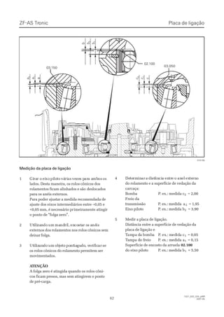 ZF-ASZF-AS TrTroniconic
6262
1327_02D_020_ptBR1327_02D_020_ptBR
2007-052007-05
      a      a
        2        2
      a      a
       1       1
      a      a cc
        2        2
      c      c
       1       1
      c      c
        b        b bb
        2        2
        b        b
       1       1
02.10002.100
03.05003.050
03.15003.150
015199015199
Medição da placa de ligaçãoMedição da placa de ligação
11 GiGirarar or o eieixoxo pipilolototo váváririasas vevezezes ps parara aa ambmbosos osos
lados. Desta maneira, os rolos cônicos doslados. Desta maneira, os rolos cônicos dos
rolamentos ficam alinhados e sãorolamentos ficam alinhados e são deslocadosdeslocados
para os anéis externos.para os anéis externos.
Para poder ajustar a medida recomendada dePara poder ajustar a medida recomendada de
ajuste dos eixos intermediários entre –0,05 eajuste dos eixos intermediários entre –0,05 e
+0,05 mm, é necessário pr+0,05 mm, é necessário primeiramente atingirimeiramente atingir
o ponto de “folga zero”.o ponto de “folga zero”.
22 UtUtiililizazanndodo umum mamandndriril,l, enencocoststaar or os as anénéisis
externos dos rolamentos nos rolos cônicos semexternos dos rolamentos nos rolos cônicos sem
deixar folga.deixar folga.
33 UtUtililizizanandodo umum obobjejetoto popontntiaiagugudodo, v, vererifificicarar sese
os rolos cônicos do rolamento permitem seros rolos cônicos do rolamento permitem ser
movimentados.movimentados.
 A ATENÇÃOTENÇÃO
A folga zero é atingida quando os rolos côni-A folga zero é atingida quando os rolos côni-
cos ficam presos, mas sem atingirem o pontocos ficam presos, mas sem atingirem o ponto
de pré-carga.de pré-carga.
44 DeDetetermrmininarar aa didiststânânciciaa enentrtree oo ananelel exexteternrnoo
do rolamento e a superfície de vedação dado rolamento e a superfície de vedação da
carcaça:carcaça:
BBoommbbaa PP.. eexx..:: mmeeddiiddaa cc22 = 2,00= 2,00
Freio daFreio da
ttrraannssmmiissssããoo PP.. eexx..:: mmeeddiidda aa a22 = 1,95= 1,95
EEiixxoo ppiilloottoo PP.. eexx..:: mmeeddiiddaa bb22 = 3,90= 3,90
55 MMeeddiirr aa ppllaaccaa ddee lliiggaaççããoo..
Distância entre a superfície de vedação daDistância entre a superfície de vedação da
placa de ligação eplaca de ligação e
TTamampa dpa da boa bombmbaa PP. ex. ex.: m.: mededidida ca c11 = 0,05= 0,05
TTaammppa da do fo frreeiioo PP. e. exx..: m: meeddiidda aa a11 = 0,15= 0,15
Superfície de encosto da arruelaSuperfície de encosto da arruela 02.10002.100
ddoo eeiixxoo ppiilloottoo PP.. eexx..:: mmeeddiiddaa bb11 = 5,50= 5,50
Placa de ligaçãoPlaca de ligação
 