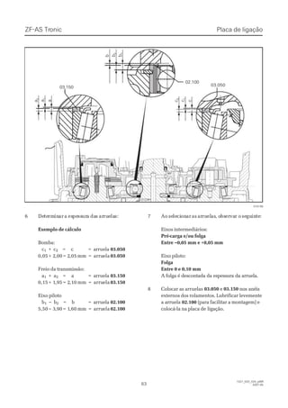 66 DeDetetermrmininarar aa esespepessssururaa dadass ararrurueelalas:s:
Exemplo de cálculoExemplo de cálculo
Bomba:Bomba:
cc11 ++ cc22 = c= c == aarrrruueellaa 03.05003.050
0,050,05 + 2+ 2,00,00 = 2= 2,05,05 mmmm == arruarruelaela 03.05003.050
Freio da transmissão:Freio da transmissão:
aa11 ++ aa22 = a= a == aarrrruueellaa 03.15003.150
0,150,15 + 1+ 1,95,95 = 2= 2,10,10 mmmm == arruarruelaela 03.15003.150
Eixo pilotoEixo piloto
bb11 –– bb22 = b= b == aarrrruueellaa 02.10002.100
5,505,50 – 3– 3,90,90 = 1= 1,60,60 mmmm == arruarruelaela 02.10002.100
77 AoAo seseleleciciononarar asas ararruruelelasas, o, obsbserervavar or o seseguguinintete::
Eixos intermediários:Eixos intermediários:
Pré-carga e/ou folgaPré-carga e/ou folga
Entre –0,05 mm e +0,05 mmEntre –0,05 mm e +0,05 mm
Eixo piloto:Eixo piloto:
FolgaFolga
Entre 0 e 0,10 mmEntre 0 e 0,10 mm
A folga é descontada da espessura da arruela.A folga é descontada da espessura da arruela.
88 CCoollooccaarr aass aarrrruueellaass 03.05003.050 ee 03.15003.150 nos anéisnos anéis
externos dos rolamentos. Lubrificar levementeexternos dos rolamentos. Lubrificar levemente
a arruelaa arruela 02.10002.100 (para facilitar a montagem) e(para facilitar a montagem) e
colocá-la na placa decolocá-la na placa de ligação.ligação.
      a      a
        2        2
      a      a
       1       1
      a      a cc
        2        2
      c      c
       1       1
      c      c
        b        b bb
        2        2
        b        b
       1       1
02.10002.100
03.05003.050
03.15003.150
015199015199
ZF-ASZF-AS TrTroniconic
6363
1327_02D_020_ptBR1327_02D_020_ptBR
2007-052007-05
Placa de ligaçãoPlaca de ligação
 