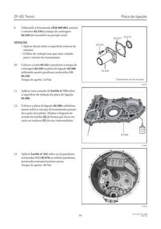 ZF-ASZF-AS TrTroniconic
6565
1327_02D_030_ptBR1327_02D_030_ptBR
2007-052007-05
99 UtilizandoUtilizando aa ferramentaferramenta 1X56 099 0631X56 099 063, montar, montar
o retentoro retentor 02.51002.510 na tampa de centragemna tampa de centragem
02.52002.520 até encostá-lo na posição axial.até encostá-lo na posição axial.
 A ATENÇÃOTENÇÃO
• Aplicar álcool sobre a superfície externa do• Aplicar álcool sobre a superfície externa do
retentor.retentor.
• O lábio de vedação tem que estar voltado• O lábio de vedação tem que estar voltado
para o interior dapara o interior da transmissão.transmissão.
1100 CCoollooccaarr aa jjuunnttaa 02.52202.522 e parafusar a tampa dee parafusar a tampa de
centragemcentragem 02.52002.520 na placa de ligaçãona placa de ligação 02.50002.500
utilizando quatro parafusos sextavados M8utilizando quatro parafusos sextavados M8
02.53002.530..
TTorque de aperto:orque de aperto: 23 Nm23 Nm
1111 ApAplliiccaarr uummaa ccaammaaddaa ddee Loctite nº 574Loctite nº 574 sobresobre
a superfície de vedação da placa dea superfície de vedação da placa de ligaçãoligação
02.50002.500..
1212 CoCololoccarar aa plplacacaa dede liliggaçaçãoão 02.50002.500 cuidadosa-cuidadosa-
mente sobre a carcaça da transmissão passan-mente sobre a carcaça da transmissão passan-
do-a pelo eixo piloto. Alinhar a lingueta dedo-a pelo eixo piloto. Alinhar a lingueta de
arraste da bombaarraste da bomba (Z)(Z) de forma que ela se ende forma que ela se en--
caixe na ranhuracaixe na ranhura (Y)(Y) do eixo intermediário.do eixo intermediário.
1133 AApplliiccaarr Loctite nº 241Loctite nº 241 sobre os 22 parafusossobre os 22 parafusos
sextavados M10sextavados M10 02.67002.670 ou utilizar parafusosou utilizar parafusos
sextavados autoatarraxantes novos.sextavados autoatarraxantes novos.
TTorque de aperto:orque de aperto: 46 Nm46 Nm
02.53002.530
02.52002.520
02.51002.510
02.522*02.522*
028302028302
014820014820
014819014819
ZZ   02.500  02.500
LoctiteLoctite
574574
 Y  Y 
Placa de ligaçãoPlaca de ligação
* Dependendo da lista de peças* Dependendo da lista de peças
 