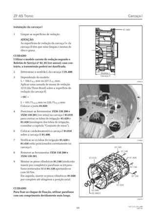 ZF-ASZF-AS TrTroniconic
6868
1327_01D_030_ptBR1327_01D_030_ptBR
2007-052007-05
01.13001.130
01.40001.400
01.02001.020
01.14001.140
01.14001.140
01.14001.140
01.01001.010
02.08002.080
02.080/102.080/1
016664016664
028223028223
028518028518
Medida LMedida L
Carcaça IICarcaça II
01.40001.400
Carcaça ICarcaça I
Instalação da carcaça IInstalação da carcaça I
11 LLiimmppaar ar as ss supupeerfrfíícciiees ds de ve veeddaaççããoo..
 A ATENÇÃOTENÇÃO
As superfícies de vedação da carcaça I eAs superfícies de vedação da carcaça I e dada
carcaça II têm que estar limpas e isentas decarcaça II têm que estar limpas e isentas de
óleo e graxa.óleo e graxa.
CUIDADOCUIDADO
Utilizar o modelo correto de vedação segundo oUtilizar o modelo correto de vedação segundo o
Boletim de Serviço nº 02_05 (ver anexo); caso con-Boletim de Serviço nº 02_05 (ver anexo); caso con-
trário, a transmissão poderá ser danificada.trário, a transmissão poderá ser danificada.
22 DeDetetermrmininarar aa memeddididaa LL dada cacarcrcaçaçaa IIII 01.40001.400..
33 DDeeppeennddeennddoo ddoo mmooddeelloo::
L = 184,5L = 184,5-0,1-0,1 mm ou 227,5mm ou 227,5-0,1-0,1 mm:mm:
Aplicar uma camada de massa de vedaçãoAplicar uma camada de massa de vedação
1215 (da Three Bond) sobre a1215 (da Three Bond) sobre a superfície desuperfície de
vedação da carcaça II.vedação da carcaça II.
– OU –– OU –
L = 183,75L = 183,75-0,13-0,13 mm ou 226,75mm ou 226,75-0,13-0,13 mm:mm:
Colocar a juntaColocar a junta 01.02001.020..
44 PPoossiicciioonnaar ar as fs feerrrraammeennttaass 1X56 138 200 e1X56 138 200 e
1X56 138 2011X56 138 201 (ver setas) na carcaça I(ver setas) na carcaça I 01.01001.010
para centrar os tubos de irrigaçãopara centrar os tubos de irrigação 01.42001.420 ee
01.43001.430 (montagem dos tubos de irrigação,(montagem dos tubos de irrigação,
consultar o capítulo “Conjunto de eixos”).consultar o capítulo “Conjunto de eixos”).
66 CoCololocacarr cucuididadadoosasamemenntete aa cacarcrcaaçaça II 01.01001.010
sobre a carcaça IIsobre a carcaça II 01.40001.400..
77 VVereriifificacarr ssee osos tutuboboss dede irirririggaçaçããoo 01.42001.420 ee
01.43001.430 estão posicionados corretamente naestão posicionados corretamente na
carcaça I.carcaça I.
88 RReemmoovveerr aass ffeerrrraammeennttaass 1X56 138 200 e1X56 138 200 e
1X56 138 2011X56 138 201..
99 MMoonnttaar or os ps piinnoos cs ciillíínnddrriiccooss 01.14001.140 (ainda não(ainda não
inserir por completo) e parafusar os 24 parainserir por completo) e parafusar os 24 para--
fusos sextavados M10fusos sextavados M10 01.13001.130 apertando-osapertando-os
com 50 Nm.com 50 Nm.
Em seguida, inserir os pinos cilíndricosEm seguida, inserir os pinos cilíndricos 01.04001.040
por completo até atingirem a posição axial.por completo até atingirem a posição axial.
CUIDADOCUIDADO
Para fixar as chapas de fixaçPara fixar as chapas de fixação, utilizar parafusosão, utilizar parafusos
com um comprimento devidamente mais longo.com um comprimento devidamente mais longo.
 