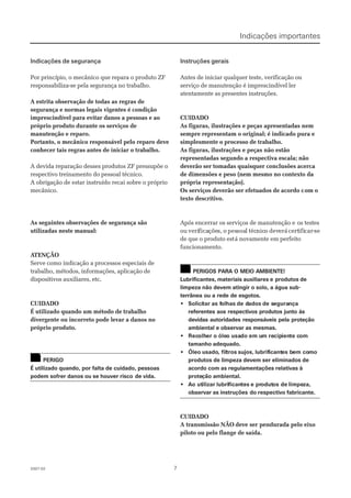 772007-022007-02
Indicações de segurançaIndicações de segurança
Por princípio, o mecânico que repara o produto ZFPor princípio, o mecânico que repara o produto ZF
responsabiliza-se pela segurança no trabalho.responsabiliza-se pela segurança no trabalho.
 A estrita observação de todas as regras de A estrita observação de todas as regras de
segurança e normas legais vigentes é condiçãosegurança e normas legais vigentes é condição
imprescindível para evitar danos a pessoas e aoimprescindível para evitar danos a pessoas e ao
próprio produto durante os serviços depróprio produto durante os serviços de
manutenção e reparo.manutenção e reparo.
Portanto, o mecânico responsável pelo reparo devePortanto, o mecânico responsável pelo reparo deve
conhecer tais regras antes de iniciar o trabalho.conhecer tais regras antes de iniciar o trabalho.
A devida reparação desses produtos ZF pressupõe oA devida reparação desses produtos ZF pressupõe o
respectivo treinamento do pessoal técnico.respectivo treinamento do pessoal técnico.
A obrigação de estar instruído recai sobre o próprioA obrigação de estar instruído recai sobre o próprio
mecânico.mecânico.
 As seguintes observações de segur As seguintes observações de segurança sãoança são
utilizadas neste manual:utilizadas neste manual:
 A ATENÇÃOTENÇÃO
Serve como indicação a processos especiais deServe como indicação a processos especiais de
trabalho, métodos, informações, aplicação detrabalho, métodos, informações, aplicação de
dispositivos auxiliares, etc.dispositivos auxiliares, etc.
CUIDADOCUIDADO
É utilizado quando um método de trabalhoÉ utilizado quando um método de trabalho
divergente ou incorreto pode levar a danos nodivergente ou incorreto pode levar a danos no
próprio produto.próprio produto.
PERIGOPERIGO
É utilizado quando, por falta de cuidado, pessoasÉ utilizado quando, por falta de cuidado, pessoas
podem sofrer danos ou se houver riscopodem sofrer danos ou se houver risco de vida.de vida.
Instruções geraisInstruções gerais
Antes de iniciar qualquer teste, verificação ouAntes de iniciar qualquer teste, verificação ou
serviço de manutenção é imprescindível lerserviço de manutenção é imprescindível ler
atentamente as presentes instruções.atentamente as presentes instruções.
CUIDADOCUIDADO
 As figuras, ilustrações e peças apresentadas nem As figuras, ilustrações e peças apresentadas nem
sempre representam o original; é indicado pura esempre representam o original; é indicado pura e
simplesmente o processo de trabalho.simplesmente o processo de trabalho.
 As figuras, ilustrações e peças não estão As figuras, ilustrações e peças não estão
representadas segundo a respectiva escala; nãorepresentadas segundo a respectiva escala; não
deverão ser tomadas quaisquer conclusões acercadeverão ser tomadas quaisquer conclusões acerca
de dimensões e peso (nem mesmo no contexto dade dimensões e peso (nem mesmo no contexto da
própria representação).própria representação).
Os serviços deverão ser efetuados de acordo cOs serviços deverão ser efetuados de acordo com oom o
texto descritivo.texto descritivo.
Após encerrar os serviços de manutenção eApós encerrar os serviços de manutenção e os testesos testes
ouou veriverificaficaçõeções,s, oo pespessoasoall téctécnicnicoo devdeveráerácertcertifiificar-car-sese
de que o produto estde que o produto está novamente em perfeitoá novamente em perfeito
funcionamento.funcionamento.
PERIGOS PARA O MEIO AMBIENTE!PERIGOS PARA O MEIO AMBIENTE!
Lubrificantes, materiais auxiliares eLubrificantes, materiais auxiliares e produtos deprodutos de
limpeza não devem atingir o solo, a água sub-limpeza não devem atingir o solo, a água sub-
terrânea ou a rede de esgotos.terrânea ou a rede de esgotos.
•• SoliciSolicitartar as fas folhasolhas de dde dadosados de sde seguraegurançança
referentes aos respectivos produtos junto àsreferentes aos respectivos produtos junto às
devidas autoridades responsáveis pela proteçãodevidas autoridades responsáveis pela proteção
ambiental e observar as mesmas.ambiental e observar as mesmas.
•• RecRecolholher o óleer o óleo usao usado em udo em um rem recipcipieniente cte comom
tamanho adequado.tamanho adequado.
•• ÓleoÓleo usadousado, fil, filtrostros sujos,sujos, lubriflubrificanticantes bes bem coem comomo
produtos de limpeza devem ser eliminados deprodutos de limpeza devem ser eliminados de
acordo com as regulamentações relativas àacordo com as regulamentações relativas à
proteproteçãoção ambiental.ambiental.
•• Ao utAo utilizarilizar lubrilubrificanficantestes e pre produtodutos deos de limpelimpeza,za,
observar as instruçõesobservar as instruções do respectivo fabricante.do respectivo fabricante.
CUIDADOCUIDADO
 A transmissão NÃO A transmissão NÃO deve ser pendurada pelo eixodeve ser pendurada pelo eixo
piloto ou pelo flange de saída.piloto ou pelo flange de saída.
!!
!!
Indicações importantesIndicações importantes
 