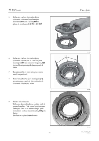 ZF-ASZF-AS TrTroniconic
7878
  1327_02D_070_ptBR  1327_02D_070_ptBR
2007-052007-05
55 CCoololocacarr oo ananelel dede sisincncroroninizzaçaçãoão ddaa
constante 1constante 1 /110/110 e a luva de engatee a luva de engate
montadamontada /150/150 com a placacom a placa /180/180 nana
placa de montagemplaca de montagem (16(16)) 1X56 11X56 138 09738 097..
66 CCoololocacarr oo ananelel dede sisincncroroninizzaçaçãoão ddaa
constante 2constante 2 /220/220 com as 3 buchas paracom as 3 buchas para
montagemmontagem (17)(17) nos pinos denos pinos de bloqueiobloqueio /120/120
do anel de sincronização da constante 1do anel de sincronização da constante 1
/110/110..
77 JuJuntntarar osos ananéiéiss dede sisincncroroninizazaçãçãoo prpresessisioo--
nando-os por igual.nando-os por igual.
88 RReemmoovveer ar as bs buuchchaas ps paarra ma moonntataggeemm (17)(17)
pressionando o anel de sincronização dapressionando o anel de sincronização da
constante 2constante 2 /220/220 para baixo.para baixo.
99 VViirraarr aa ssiinnccrroonniizzaaççããoo..
Colocar a sincronização na posição centralColocar a sincronização na posição central
puxando a placapuxando a placa /180/180 com a luva de engatecom a luva de engate
/150/150 para cima e, ao mesmo tempo, pres-para cima e, ao mesmo tempo, pres-
sionando o anel de sincronizaçãosionando o anel de sincronização /110/110 parapara
baixo.baixo.
Verificar se o pinoVerificar se o pino /160/160 não caiu.não caiu.
017894017894
017895017895
017896017896
1717
1616
Eixo pilotoEixo piloto
 