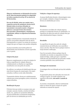 882007-022007-02
Observar estritamente as informações do serviçoObservar estritamente as informações do serviço
da ZF. Estes documentos poderão ser adquiridosda ZF. Estes documentos poderão ser adquiridos
em todos os postos de serviçoem todos os postos de serviço ZF ou através daZF ou através da
ZF-ServiceLine.ZF-ServiceLine.
Em caso de dúvida, entrar em contato com oEm caso de dúvida, entrar em contato com o
respectivo serviço de assistênciarespectivo serviço de assistência técnica da ZF.técnica da ZF.
Durante todos os serviços efetuados naDurante todos os serviços efetuados na
transmissão é necessário manter a limpeza etransmissão é necessário manter a limpeza e
observar a execução técnica dos mesmos.observar a execução técnica dos mesmos.
Para proceder à desmontagem e montagem daPara proceder à desmontagem e montagem da
transmissão, utilizar as respectivas ferramentastransmissão, utilizar as respectivas ferramentas
indicadas.indicadas.
Limpar cuidadosamente a transmissão retirada doLimpar cuidadosamente a transmissão retirada do
veículo com produto adequado antes de abri-la.veículo com produto adequado antes de abri-la.
Principalmente os cantos e as arestas de carcaças ePrincipalmente os cantos e as arestas de carcaças e
tampas têm que ser limpos comtampas têm que ser limpos com produto adequado.produto adequado.
As peças montadas com Loctite podem serAs peças montadas com Loctite podem ser
desmontadas mais facilmente se forem aquecidasdesmontadas mais facilmente se forem aquecidas
com ar quente.com ar quente.
Limpeza das peçasLimpeza das peças
Remover completamente os restos de vedação deRemover completamente os restos de vedação de
todas as superfícies detodas as superfícies de vedação. Removervedação. Remover
cuidadosamente as rebarbas ou rcuidadosamente as rebarbas ou rugosidadesugosidades
semelhantes com uma pedrasemelhantes com uma pedra de amolar.de amolar.
Os orifícios e as ranhuras de lubrifOs orifícios e as ranhuras de lubrificação têm queicação têm que
estar livres de graxa de conservação e de corposestar livres de graxa de conservação e de corpos
estranhos; verificar se não estão obstruídos.estranhos; verificar se não estão obstruídos.
TranTransmissões abertassmissões abertas devem ser cuidadosamentedevem ser cuidadosamente
cobertas para serem protegidas contra a entrada decobertas para serem protegidas contra a entrada de
corpos estranhos.corpos estranhos.
Reutilização de peçasReutilização de peças
O técnico tem que avaliar se as peças como, porO técnico tem que avaliar se as peças como, por
exemplo, mancais, lamelas, arruelas de desliza-exemplo, mancais, lamelas, arruelas de desliza-
mento, etc., podem ser novamente utilizadas.mento, etc., podem ser novamente utilizadas.
As peças danificadas ou fortemente desgastadasAs peças danificadas ou fortemente desgastadas
pelo uso devem ser substituídas por novas.pelo uso devem ser substituídas por novas.
 Vedações Vedações e chapas de segurançae chapas de segurança
As peças danificadas durante a desmontagem como,As peças danificadas durante a desmontagem como,
por exemplo, vedações e chapas de segurança,por exemplo, vedações e chapas de segurança,
devem ser substituídas pordevem ser substituídas por novas.novas.
RetentoresRetentores
Os retentores com lábios de vedação ásperos,Os retentores com lábios de vedação ásperos,
partidos ou enrigecidos devem ser substituídos. Aspartidos ou enrigecidos devem ser substituídos. As
superfícies de apoio dos anéis de vedação têm quesuperfícies de apoio dos anéis de vedação têm que
estar absolutamente limpas e intactas.estar absolutamente limpas e intactas.
RetrabalhoRetrabalho
As superfícies de apoio dos anéis de vedaçãoAs superfícies de apoio dos anéis de vedação
somente devem ser retificadas com esmerilho esomente devem ser retificadas com esmerilho e
nunca com lixa. Não deve haver qualquer sinal oununca com lixa. Não deve haver qualquer sinal ou
torção devido à retificação.torção devido à retificação.
Caso for necessário efetuar qualquer tipo deCaso for necessário efetuar qualquer tipo de
retrabalho em arruelas ou espaçadores devido aretrabalho em arruelas ou espaçadores devido a
ajustes de folga, cuidar para que a superfícieajustes de folga, cuidar para que a superfície
retificada não seja danificada por pancadas e tenharetificada não seja danificada por pancadas e tenha
a mesma qualidade como anteriormente.a mesma qualidade como anteriormente.
Montagem da transmissãoMontagem da transmissão
A montagem deve ser efetuada em local de trabalhoA montagem deve ser efetuada em local de trabalho
limpo.limpo.
As guarnições planas são colocadas sem massa deAs guarnições planas são colocadas sem massa de
vedação ou graxa. Ao medir vedações comvedação ou graxa. Ao medir vedações com
superfície siliconada,superfície siliconada, não medir a camada denão medir a camada de
silicone.silicone.
Ao montar a transmissão, observar estritamenteAo montar a transmissão, observar estritamente
todos os valores de ajuste e torques detodos os valores de ajuste e torques de apertoaperto
indicados no manual de reparos.indicados no manual de reparos.
Indicações de reparoIndicações de reparo
 