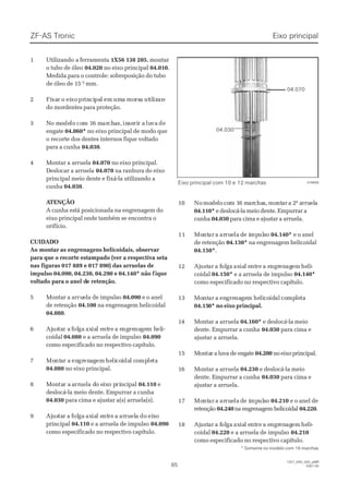 8585
1327_04D_020_ptBR1327_04D_020_ptBR
2007-052007-05
11 UUttiilliizzaannddo ao a ffeerrrraammeennttaa 1X56 138 2051X56 138 205, montar, montar
o tubo de óleoo tubo de óleo 04.02004.020 no eixo principalno eixo principal 04.01004.010..
Medida para o controle: sobreposição do tuboMedida para o controle: sobreposição do tubo
de óleo de 15de óleo de 15-1-1 mm.mm.
22 FiFixaxarr oo eieixoxo prprinincicipapall emem umumaa momorsrsaa ututililizizanan--
do mordentes para proteção.do mordentes para proteção.
33 NNo mo moodedelolo cocom 1m 16 m6 mararchchaas,s, ininseseririr ar a luluvava dede
engateengate 04.060*04.060* no eixo principal de modo queno eixo principal de modo que
o recorte dos dentes internos fique voltadoo recorte dos dentes internos fique voltado
para a cunhapara a cunha 04.03004.030..
44 MMoonnttaarr aa aarrrruueellaa 04.07004.070 no eixo principal.no eixo principal.
Deslocar a arruelaDeslocar a arruela 04.07004.070 na ranhura do eixona ranhura do eixo
principal meio dente e fixá-la utilizando aprincipal meio dente e fixá-la utilizando a
cunhacunha 04.03004.030..
 A ATENÇÃOTENÇÃO
A cunha está posicionada na engrenagem doA cunha está posicionada na engrenagem do
eixo principal onde também se encontra oeixo principal onde também se encontra o
orifício.orifício.
CUIDADOCUIDADO
 Ao montar Ao montar as engrenagensas engrenagens helicoidais, observarhelicoidais, observar
para que o recorte estampado (ver a respectiva setapara que o recorte estampado (ver a respectiva seta
nas figuras 017 889 e 017 890) das arruelas denas figuras 017 889 e 017 890) das arruelas de
impulso 04.090, 04.230, 04.290 e 04.140* não fimpulso 04.090, 04.230, 04.290 e 04.140* não fiqueique
 voltado para voltado para o anel do anel de retenção.e retenção.
55 MMoonnttaarr aa aarrrurueellaa ddee iimmppuullssoo 04.09004.090 e o anele o anel
de retençãode retenção 04.10004.100 na engrenagem helicoidalna engrenagem helicoidal
04.08004.080..
66 AjAjusustatar ar a ffololgaga axaxiaial el entntrere a ea engngrerenanagegem hm heleli-i-
coidalcoidal 04.08004.080 e a arruela de impulsoe a arruela de impulso 04.09004.090
como especificado no respectivo capítulo.como especificado no respectivo capítulo.
77 MoMontntaar ar a enengrgrenenaaggemem hehelilicocoiidadal cl coompmpleletata
04.08004.080 no eixo principal.no eixo principal.
88 MMoonntatar ar a aarrrruueella da do eo eiixxo po pririnncciippaall 04.11004.110 ee
deslocá-la meio dente. Empurrar a cunhadeslocá-la meio dente. Empurrar a cunha
04.03004.030 para cima e ajustar a(s) arruela(s).para cima e ajustar a(s) arruela(s).
99 AjAjusustatarr aa ffololgaga axaxiaial el entntrere aa ararruruelelaa dodo eieixxoo
principalprincipal 04.11004.110 e a arruela de impulsoe a arruela de impulso 04.09004.090
como especificado no respectivo capítulo.como especificado no respectivo capítulo.
016658016658
* Somente no modelo com* Somente no modelo com 16 marchas16 marchas
1010 NoNomomodedelolo cocom 1m 16 m6 mararchachas,s, momontntarara 2a 2ª aª arrurruelelaa
04.110*04.110* e deslocá-la meio dente. Empurrar ae deslocá-la meio dente. Empurrar a
cunhacunha 04.03004.030 para cima e ajustar a arruela.para cima e ajustar a arruela.
1111 MoMontntarar aa ararrurueelala dde ie impmpululssoo 04.140*04.140* e o anele o anel
de retençãode retenção 04.130*04.130* na engrenagem helicoidalna engrenagem helicoidal
04.150*04.150*..
1212 AjAjustustarar a fa fololgaga axaxiaial el entntrere a ea engrngrenenagagemem hehelili--
coidalcoidal 04.150*04.150* e a arruela de impulsoe a arruela de impulso 04.140*04.140*
como especificado no respectivo capítulo.como especificado no respectivo capítulo.
1313 MoMontntarar aa enengregrenanagegemm hehelilicocoididalal cocompmpleletata
04.1504.150*0* no eixo princno eixo principal.ipal.
1144 MMoonnttaarr aa aarrrruueellaa 04.160*04.160* e deslocá-la meioe deslocá-la meio
dente. Empurrar a cunhadente. Empurrar a cunha 04.03004.030 para cima epara cima e
ajustar a arruela.ajustar a arruela.
1515 MMoonntatarr aa lluuvvaa ddee eennggaattee 04.20004.200 noeixoprincipal.noeixoprincipal.
1166 MMoonnttaarr aa aarrrruueellaa 04.23004.230 e deslocá-la meioe deslocá-la meio
dente. Empurrar a cunhadente. Empurrar a cunha 04.03004.030 para cima epara cima e
ajustar a arruela.ajustar a arruela.
1717 MoMontntarar aa ararrurueelala dde ie impmpululssoo 04.21004.210 e o anel dee o anel de
retençãoretenção 04.24004.240na engrenagem helicoidalna engrenagem helicoidal 04.22004.220..
1818 AjAjustustarar a fa fololgaga axaxiaial el entntrere a ea engrngrenenagagemem hehelili--
coidalcoidal 04.22004.220 e a arruela de impulsoe a arruela de impulso 04.21004.210
como especificado no respectivo capítulo.como especificado no respectivo capítulo.
04.03004.030
04.07004.070
Eixo principalEixo principal
Eixo principal com 10 eEixo principal com 10 e 12 marchas12 marchas
ZF-ASZF-AS TrTroniconic
 