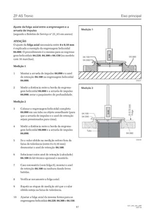 ZF-ASZF-AS TrTroniconic
8787
  1327_04D_030_ptBR  1327_04D_030_ptBR
2007-052007-05
 Ajuste da Ajuste da folga axialfolga axial entre aentre a engrenagemengrenagem e ae a
arruela de impulsoarruela de impulso
(segundo o Boletim de Serviço nº 25_0(segundo o Boletim de Serviço nº 25_05 em anexo)5 em anexo)
 A ATENÇÃOTENÇÃO
O ajuste daO ajuste da folga axialfolga axial necessária entrenecessária entre 0 e 0,10 mm0 e 0,10 mm
é explicado a exemplo da engrenagem helicoidalé explicado a exemplo da engrenagem helicoidal
04.08004.080. O procedimento é o mesmo para as eng. O procedimento é o mesmo para as engrena-rena-
gens helicoidaisgens helicoidais 04.22004.220,, 04.30004.300 ee 04.15004.150 (no modelo(no modelo
com 16 marchas).com 16 marchas).
Medição 1Medição 1
11 MMoonnttaarr aa aarrrurueellaa ddee iimmppuullssoo 04.09004.090 e o anele o anel
de retençãode retenção 04.10004.100 na engrenagem helicoidalna engrenagem helicoidal
04.08004.080..
22 MeMedidir ar a ddisisttânâncicia ea entntrere a ba boordrda da da ea engngrerenna-a-
gem helicoidalgem helicoidal 04.08004.080 e a arruela de impulsoe a arruela de impulso
04.09004.090; zerar o paquímetro de profundidade.; zerar o paquímetro de profundidade.
Medição 2Medição 2
33 CoCololoccarar a ea enngrgrenenagagemem hehelilicocoididaal cl coompmpleletata
04.08004.080 em um tubo ou objeto semelhante (paraem um tubo ou objeto semelhante (para
que a arruela de impulso e o anel de retençãoque a arruela de impulso e o anel de retenção
sejam pressionados para cima).sejam pressionados para cima).
44 MeMedidir ar a ddisisttânâncicia ea entntrere a ba boordrda da da ea engngrerenna-a-
gem helicoidalgem helicoidal 04.08004.080 e a arruela de impulsoe a arruela de impulso
04.09004.090..
55 SeSe o vo valaloror oobtbtidido no na ma medediiçãção eo eststiviverer fforora da daa
faixa de tolerância (entre 0 e 0,10 mm):faixa de tolerância (entre 0 e 0,10 mm):
desmontar o anel de retençãodesmontar o anel de retenção 04.10004.100..
66 SeSeleleciciononarar ououtrtro ao anenel dl de re retetenençãção (o (cacalclcululadado)o)
04.10004.100 do kit técnico opcional e montá-lo.do kit técnico opcional e montá-lo.
77 CaCasoso nenececessssárárioio (c(comom ffololgaga 0)0),, momontntarar oo ananelel
de retençãode retenção 04.10004.100 na ranhura dando levesna ranhura dando leves
batidas.batidas.
88 VVereriifificacarr nnoovavamemenntete aa ffololggaa axaxiialal..
99 ReRepepettirir aas es etatapapas ds de me meedidiçãção ao atété quque oe o vavalolorr
obtido esteja na faixa deobtido esteja na faixa de tolerância.tolerância.
1010 AjuAjustastar ar a fofolglga aa axixialal dada memesmsma fa forormama paparara asas
engrenagens helicoidaisengrenagens helicoidais 04.22004.220,, 04.30004.300 ee 04.15004.150..
Eixo principalEixo principal
        0        0
  .  .
        0        0
        0        0
04.09004.090
04.10004.100   04.080  04.080
028247028247
RRohohrr
     -     -
        0        0
  .  .
        0        0
        3        3
04.08004.080
   0   0
  –  –
   0   0
 . .   1   1
   0   0
  m  m
  m  m
   S   S
  p  p
   i   i  e  e
   l   l
04.09004.090
04.10004.100
028246028246
Medição 1Medição 1
Medição 2Medição 2
TuboTubo
        F        F
      o      o
        l        l      g      g
      a      a
 