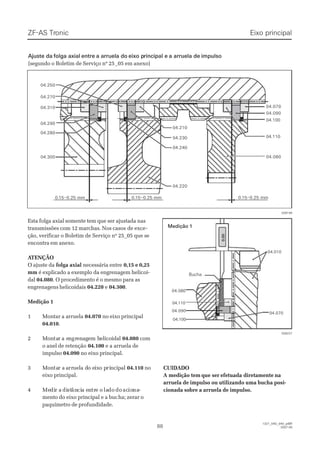 Esta folga axial somente tem que ser ajustada nasEsta folga axial somente tem que ser ajustada nas
transmissões com 12 marchas. Nos casostransmissões com 12 marchas. Nos casos de excede exce--
ção, verificar o Boletim de Serviço nº 25_05 que seção, verificar o Boletim de Serviço nº 25_05 que se
encontra em anexo.encontra em anexo.
 A ATENÇÃOTENÇÃO
O ajuste daO ajuste da folga axialfolga axial necessária entrenecessária entre 0,15 e 0,250,15 e 0,25
mmmm é explicado a exemplo da engrenagem helicoi-é explicado a exemplo da engrenagem helicoi-
daldal 04.08004.080. O procedimento é o mesmo para as. O procedimento é o mesmo para as
engrenagens helicoidaisengrenagens helicoidais 04.22004.220 ee 04.30004.300..
Medição 1Medição 1
11 MMoonnttaarr aa aarrrruueellaa 04.07004.070 no eixo principalno eixo principal
04.01004.010..
22 MMoonntatarr a ea enngrgreennaaggeem hm heelliiccooiiddaall 04.08004.080 comcom
o anel de retençãoo anel de retenção 04.10004.100 e a arruela dee a arruela de
impulsoimpulso 04.09004.090 no eixo principal.no eixo principal.
33 MMoonntatar ar a aarrrruueella da do eo eiixxo po pririnncciippaall 04.11004.110 nono
eixo principal.eixo principal.
44 MeMedidir ar a didiststânâncicia ea enntrtre oe o laladodo dodo acacioionana--
mento do eixo principal e a bucmento do eixo principal e a bucha; zerar oha; zerar o
paquímetro de profundidade.paquímetro de profundidade.
00..1155––00..2255 mmmm 00..1155––00..2255 mmmm 0.0.15–0.2515–0.25 mmmm
04.07004.070
04.09004.090
04.10004.100
04.11004.110
04.08004.080
04.21004.210
04.25004.250
04.27004.270
04.31004.310
04.29004.290
04.28004.280
04.30004.300
04.23004.230
04.24004.240
04.22004.220
028227028227
Eixo principalEixo principalZF-ASZF-AS TrTroniconic
8888
  1327_04D_040_ptBR  1327_04D_040_ptBR
2007-052007-05
        0        0
  .  .
        0        0
        0        0
04.08004.080
04.01004.010
04.09004.090
04.10004.100
04.07004.070
04.11004.110
028194028194
Medição 1Medição 1
 Ajuste da Ajuste da folga axialfolga axial entreentre a arruela doa arruela do eixo peixo principal erincipal e a arruela dea arruela de impulsoimpulso
(segundo o Boletim de Serviço nº 25(segundo o Boletim de Serviço nº 25_05 em anexo)_05 em anexo)
CUIDADOCUIDADO
 A medição tem A medição tem que serque ser efetuada diretamenteefetuada diretamente nana
arruela de impulso ou utilizando uma bucha posi-arruela de impulso ou utilizando uma bucha posi-
cionada sobre a arruela de impulso.cionada sobre a arruela de impulso.
BuchaBucha
 