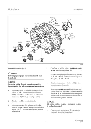 Montagem da carcaça IIMontagem da carcaça II
PERIGOPERIGO
Somente pegar as peças aquecidas utilizando luvasSomente pegar as peças aquecidas utilizando luvas
de proteção.de proteção.
CUIDADOCUIDADO
Para evitar estrias durante aPara evitar estrias durante a montagem, aplicarmontagem, aplicar
óleo nos apoios dosóleo nos apoios dos rolamentos antes de aquecê-los.rolamentos antes de aquecê-los.
11 AqAqueuececerr oo apapoioioo dodo rorolalamementntoo dede rorololoss cicilílín-n-
dricosdricos 32.31032.310 a uma temperatura de aprox.a uma temperatura de aprox.
100 °C e100 °C e montar o anel externo do rolamentomontar o anel externo do rolamento
na carcaça II (até atingir a posição axial).na carcaça II (até atingir a posição axial).
22 MMoonnttaarr oo aanneell ddee rreetteennççããoo 32.33032.330..
33 AqAqueuececer or os as apopoioios ds dosos rorolalamementntosos dede rorololoss
cônicoscônicos 03.02003.020 ee 03.12003.120 a uma temperatura dea uma temperatura de
aprox. 100 °C e montar osaprox. 100 °C e montar os anéis externos dosanéis externos dos
rolamentos.rolamentos.
44 PPaarraaffuussaar or os bs buujjõõees Ms M2244xx11,,55 01.460, 01.48001.460, 01.480 ee
01.49001.490 e apertá-los com 60 Nm.e apertá-los com 60 Nm.
55 MoMontntarar asas enengrgrenenagagenenss ininveversrsororasas dada mamarcrchaha
réré 05.04005.040 ee 05.14005.140 juntamente com as gaiolasjuntamente com as gaiolas
de agulhasde agulhas 05.02005.020 ee 05.12005.120..
66 OOss ppiinnooss ddaa mmaarrcchhaa rréé 05.01005.010 ee 05.11005.110 sãosão
montados posteriormente.montados posteriormente.
77 SSee ooss ppiinnooss 01.44001.440 ainda não estiverem colo-ainda não estiverem colo-
cados, aquecer a carcaça II a uma temperaturacados, aquecer a carcaça II a uma temperatura
de aprox. 90 °C, lubrifde aprox. 90 °C, lubrificar levemente os pinosicar levemente os pinos
e montá-los cuidadosamente dando batidas oue montá-los cuidadosamente dando batidas ou
utilizando uma prensa manual.utilizando uma prensa manual.
CUIDADOCUIDADO
Não torcer os pinos durante a montagem – perigoNão torcer os pinos durante a montagem – perigo
de quebra da carcaça!de quebra da carcaça!
88 PParara pa prorocecededer àr à momonntataggemem dodo coconjnjununtoto dede
eixos, ver o respectivo capítulo.eixos, ver o respectivo capítulo.
!!
03.02003.020
03.12003.120
05.01005.010
32.31032.310
32.33032.330
05.02005.020
05.04005.040
05.11005.110
05.12005.120
05.14005.140
01.40001.400
01.46001.460
01.44001.440
01.44001.440
01.49001.490
01.48001.480
028196028196
ZF-ASZF-AS TrTroniconic
9393
  1327_01D_050_ptBR  1327_01D_050_ptBR
2007-052007-05
Carcaça IICarcaça II
 