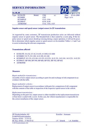 SERVICE INFORMATIONSERVICE INFORMATION
Nr. 08_00Nr. 08_00
TTyyppee:: EECCOOLLIITTEE MMooddeell:: 11330044 cccc:: DDaattee:: 0077--0033--22000000
EECCOOMMIIDD 11330077 PPaaggee 11 ooff 44
EECCOOSSPPLLIITT 11331155,, 11331166
EECCOOMMAATT 44113399,, 44114499
AASSTTRROONNIICC 11331144,, 11331188,, 11332277
ZZFF FFrriieeddrriicchhsshhaaffeenn AAGG EErrsstteelllleerr: A: Ammmmaannnn
D-88038 FriedrichshafenD-88038 Friedrichshafen
TelefonTelefon 07541 - 7707541 - 77 55 5255 52
PPCC--FFaaxx 0077554411 -- 7777 9900 5555 5522 ii..VV.. SScchheennkk ii..AA.. SScchheellkkllee
�� ZF Friedrichshafen AG ZF Friedrichshafen AG
Impulse sensor and speed sensor (output sensor) in ZF transmissionsImpulse sensor and speed sensor (output sensor) in ZF transmissions
As requested by some customers, ZF transmission production series are delivered withoutAs requested by some customers, ZF transmission production series are delivered without
impulse sensor or speed sensor. The threaded hole is then sealed by a screw plug. If the im-impulse sensor or speed sensor. The threaded hole is then sealed by a screw plug. If the im-
pulse sensor or speed sensor should go missing during a repair operation, it will not be possi-pulse sensor or speed sensor should go missing during a repair operation, it will not be possi-
ble to determine which impulse sensor or speed sensor is to be installed. Tables 1, 2 and 3 areble to determine which impulse sensor or speed sensor is to be installed. Tables 1, 2 and 3 are
to assist in detecting the relevant components.to assist in detecting the relevant components.
Transmissions affectedTransmissions affected
•• ECOLITE: S 6-36, S 5-42, S 6-85, 6ECOLITE: S 6-36, S 5-42, S 6-85, 6 S 850, 6 S 1600S 850, 6 S 1600
•• ECOMID: 9 S 75, 9 SECOMID: 9 S 75, 9 S 109, 16 S 109, 8 S 180109, 16 S 109, 8 S 180
•• ECOSPLIT: 8 S 151, 8 S 181; 8ECOSPLIT: 8 S 151, 8 S 181; 8 S 221; 8 S 251; 16S 221; 8 S 251; 16 S 151, 16 S 181; 16 S 221;S 151, 16 S 181; 16 S 221; 16 S 25116 S 251
•• ECOMAT: HP 500; HP 590; HP 600; HP 502;ECOMAT: HP 500; HP 590; HP 600; HP 502; HP 592; HP 602HP 592; HP 602
•• ASTRONICASTRONIC
MeasuresMeasures
 Repair method for tr Repair method for transmissions :ansmissions :
Assembly of new output sensor according to parts list and exchange of old component in ac-Assembly of new output sensor according to parts list and exchange of old component in ac-
cordance with the table.cordance with the table.
 Repair method for ve Repair method for vehicles :hicles :
Replacement of output sensor in accordance with parts list, comparison of oldReplacement of output sensor in accordance with parts list, comparison of old componentcomponent
with the contents of the twith the contents of the table or inspection of the respective speed sensor in the vehicle.able or inspection of the respective speed sensor in the vehicle.
 Replacement trans Replacement transmissions :missions :
Depending on the parts list, output sensor isDepending on the parts list, output sensor is either installed on the replacement transmissioneither installed on the replacement transmission
or bore hole is sealed withor bore hole is sealed with a screw. In this case, the vehicle manufacturer isa screw. In this case, the vehicle manufacturer is responsible forresponsible for
the correct installation of thethe correct installation of the output sensor.output sensor.
9595
 