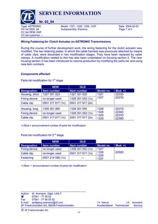 SERVICESERVICE INFORMATIONINFORMATION
Nr. 02_04Nr. 02_04
Type:Type: ASTRONICASTRONIC Model:Model: 1327,1327, 1328,1328, 1329,1329, 13371337 Date:Date: 2004-02-032004-02-03
CCCC listlist SSO:SSO: AllAll Subassembly:Subassembly: ElectricsElectrics PagePage 11 ofof 55
CC list OEM: DAFCC list OEM: DAF
CC list customer: --CC list customer: --
 Author: Author: W. Ammann, DeW. Ammann, Dept. LKS-Tpt. LKS-T
 0754107541 -- 7777 5555 5252
FaxFax 0754107541 -- 7777 9090 5555 5252
E-mail:E-mail: wolfgang.amwolfgang.ammann@zf.commann@zf.com i.V.i.V. VenusVenus i.A.i.A. AmmannAmmann
ZFZF FriedrichshafenFriedrichshafen AG,AG, 8803888038 FriedrichshafenFriedrichshafen KundendieKundendienstnst Technischer ServiceTechnischer Service
©© ZF Friedrichshafen AGZF Friedrichshafen AG
Wiring Fastening forWiring Fastening for Clutch Actuator on ASTRONIC TransmissionsClutch Actuator on ASTRONIC Transmissions
During the course of further development work, the wiring fastening for the clutch actuator wasDuring the course of further development work, the wiring fastening for the clutch actuator was
modified. The two retaining plates, to which the cable harness was previously attached by meansmodified. The two retaining plates, to which the cable harness was previously attached by means
of cable clips, were discarded in two modification stages. They have been replaced by cableof cable clips, were discarded in two modification stages. They have been replaced by cable
clamps. A modification related to this has also been undertaken on housing section 2. The newclamps. A modification related to this has also been undertaken on housing section 2. The new
housing section 2 has been introduced to volume production by modifying the parts listhousing section 2 has been introduced to volume production by modifying the parts list and usingand using
new item numbers.new item numbers.
Components affected:Components affected:
Parts list modification for 1Parts list modification for 1stst
 stage stage
NEW OLDNEW OLD
DesignationDesignation ItemItem numbernumber ItemItem numbernumber ModelModel no.no. Mod.Mod. +)+)
Housing,Housing, shortshort 13271327 301301 023023 13271327 301301 020020
FixingFixing devicedevice nono longerlonger usedused 13281328 301301 052052 (1x)(1x)
CableCable clipclip 05010501 317317 817817 (1x)(1x) 05010501 317317 817817 (2x)(2x)
13271327
13271327
2223D2223D
2227D2227D
Housing,Housing, longlong 13281328 301301 060060 13281328 301301 045045
FixingFixing devicedevice nono longerlonger usedused 13281328 301301 052052 (1x)(1x)
CableCable clipclip 05010501 317317 817817 (1x)(1x) 05010501 317317 817817 (2x)(2x)
13281328
13281328
13291329
13291329
2231D2231D
2234D2234D
2237D2237D
2239D2239D
+) Mod =+) Mod = announceannouncement number of parts listment number of parts list modificationmodification
Parts list modification for 2Parts list modification for 2ndnd
 stage stage
NEW OLDNEW OLD
DesignationDesignation ItemItem numbernumber ItemItem numbernumber ModelModel no.no. Mod.Mod. +)+)
FixingFixing devicedevice nono longerlonger usedused 13281328 301301 052052 (1x)(1x)
CableCable clipclip nono longerlonger usedused 05010501 317317 817817 (1x)(1x)
FasteningFastening 05010501 214214 086086 (1x)(1x) ------
13271327
13281328
13291329
13371337
2250D2250D
+) Mod. =+) Mod. = announceannouncement number of parts listment number of parts list modificationmodification
9999
 