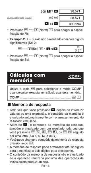 Po-16
COMP
• Exemplo 2: 1  3, exibindo o resultado com dois dígitos
significativos (Sci 2)
F..... 2(Sci) 2 1  3 = 3.3–01
SCI
28.57100
28.57100
399.99400
200  7 =
(Arredondamento interno) A Q
- 14 =
• Pressione F..... 3(Norm) 1 para apagar a especi-
ficação de Fix.
• Pressione F..... 3(Norm) 1 para apagar a especi-
ficação de Sci.
Cálculos com
memória
Utilize a tecla F para selecionar o modo COMP
quando quiser executar um cálculo usando a memória.
COMP .............................................................F 1
k Memória de resposta
• Toda vez que você pressiona = depois de introduzir
valores ou uma expressão, o conteúdo da memória é
atualizado automaticamente com o armazenamento do
resultado calculado.
• Além de =, o conteúdo da memória de resposta
também é atualizado com um resultado toda vez que
você pressiona A v, |, A {, ou A j seguido
por uma letra (A a F, ou M, X ou Y).
• Você pode chamar o conteúdo da memória de resposta
pressionando g.
• A memória de resposta pode armazenar até 12 dígitos
para a mantissa e dois dígitos para o expoente.
• O conteúdo da memória de resposta não é atualizado
se a operação realizada por uma das operações de
teclas acima produz um erro.
 