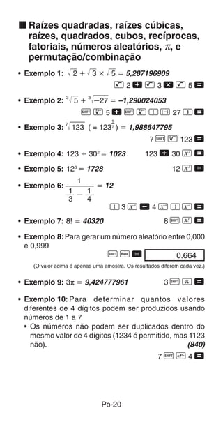 Po-20
k Raízes quadradas, raízes cúbicas,
raízes, quadrados, cubos, recíprocas,
fatoriais, números aleatórios, π, e
permutação/combinação
• Exemplo 1: 2  3  5  5,287196909
L 2 + L 3 - L 5 =
• Exemplo 2:
3
5 
3
27  –1,290024053
A D 5 + A D R D 27 T =
• Exemplo 4: 123  302
 1023 123 + 30 K =
• Exemplo 5: 123
 1728 12 N =
• Exemplo 7: 8!  40320 8 A f =
1
7
1

1
3 4
1
• Exemplo 6:  12
R 3 a , 4 a T a =
• Exemplo 3:
7
123 ( = 123 )  1,988647795
7 A H 123 =
0.66400
• Exemplo 8:Para gerar um número aleatório entre 0,000
e 0,999
A M =
(O valor acima é apenas uma amostra. Os resultados diferem cada vez.)
• Exemplo 9: 3π  9,424777961 3 A x =
• Exemplo 10: Para determinar quantos valores
diferentes de 4 dígitos podem ser produzidos usando
números de 1 a 7
• Os números não podem ser duplicados dentro do
mesmo valor de 4 dígitos (1234 é permitido, mas 1123
não). (840)
7 A m 4 =
 