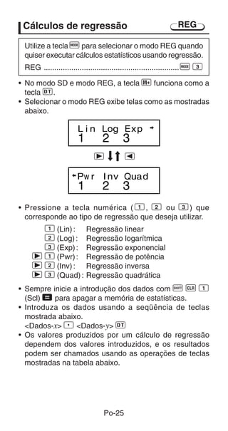 Po-25
Cálculos de regressão
Utilize a tecla F para selecionar o modo REG quando
quiser executar cálculos estatísticos usando regressão.
REG ................................................................F 3
• No modo SD e modo REG, a tecla | funciona como a
tecla S.
• Selecionar o modo REG exibe telas como as mostradas
abaixo.
1 2 3
L i n Log Exp
1 2 3
Pw r Inv Quad
r e
REG
• Pressione a tecla numérica ( 1, 2 ou 3) que
corresponde ao tipo de regressão que deseja utilizar.
1 (Lin): Regressão linear
2 (Log): Regressão logarítmica
3 (Exp): Regressão exponencial
r 1 (Pwr): Regressão de potência
r 2 (Inv): Regressão inversa
r 3 (Quad): Regressão quadrática
• Sempre inicie a introdução dos dados com A B 1
(Scl) = para apagar a memória de estatísticas.
• Introduza os dados usando a seqüência de teclas
mostrada abaixo.
Dados-x P Dados-y S
• Os valores produzidos por um cálculo de regressão
dependem dos valores introduzidos, e os resultados
podem ser chamados usando as operações de teclas
mostradas na tabela abaixo.
 