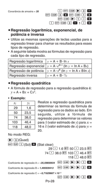 Po-28
Covariância de amostra = 35 E A U r 3 ,
A U 3 - A X 1 -
A X r 1 F 
E A U 3 , 1 F =
uRegressão logarítmica, exponencial, de
potência e inversa
• Utilize as mesmas operações de teclas usadas para a
regressão linear para chamar os resultados para esses
tipos de regressão.
• A seguinte tabela mostra as fórmulas de regressão para
cada tipo de regressão.
Regressão logarítmica y  A  BⴢIn x
Regressão exponencial y  AⴢeB·x
(In y  In A + Bx)
Regressão de potência y  AⴢxB
(In y  In A + BIn x)
Regressão inversa y  A  Bⴢ1
/x
uRegressão quadrática
• A fórmula de regressão para a regressão quadrática é:
y = A + Bx + Cx2
.
• Exemplo:
Realize a regressão quadrática para
determinar os termos da fórmula de
regressão para os dados ao lado. Em
seguida, utilize a fórmula de
regressão para determinar os valores
para n (valor estimado de y) para xi =
16 e m (valor estimado de x) para yi =
20.
No modo REG:
r 3(Quad)
A B 1(Scl) = (Stat clear)
29 P 1.6 S 50 P 23.5 S
74 P 38.0 S 103 P 46.4 S
118 P 48.0 S
Coeficiente de regressão A = –35,59856934 A X r r 1 =
Coeficiente de regressão B = 1,495939413 A X r r 2 =
Coeficiente de regressão C = – 6,71629667 	10 –3
A X r r 3 =
xi yi
29 1,6
50 23,5
74 38,0
103 46,4
118 48,0
 