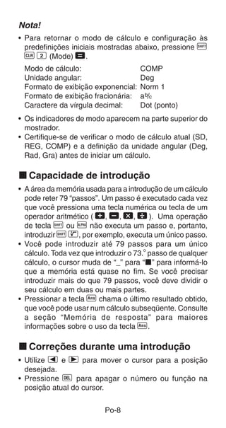 Po-8
Nota!
• Para retornar o modo de cálculo e configuração às
predefinições iniciais mostradas abaixo, pressione A
B 2 (Mode) =.
Modo de cálculo: COMP
Unidade angular: Deg
Formato de exibição exponencial: Norm 1
Formato de exibição fracionária: ab/c
Caractere da vírgula decimal: Dot (ponto)
• Os indicadores de modo aparecem na parte superior do
mostrador.
• Certifique-se de verificar o modo de cálculo atual (SD,
REG, COMP) e a definição da unidade angular (Deg,
Rad, Gra) antes de iniciar um cálculo.
k Capacidade de introdução
• A área da memória usada para a introdução de um cálculo
pode reter 79 “passos”. Um passo é executado cada vez
que você pressiona uma tecla numérica ou tecla de um
operador aritmético ( +, ,, -,  ). Uma operação
de tecla A ou p não executa um passo e, portanto,
introduzir A D, por exemplo, executa um único passo.
• Você pode introduzir até 79 passos para um único
cálculo. Toda vez que introduzir o 73.
o
passo de qualquer
cálculo, o cursor muda de “_” para “k” para informá-lo
que a memória está quase no fim. Se você precisar
introduzir mais do que 79 passos, você deve dividir o
seu cálculo em duas ou mais partes.
• Pressionar a tecla g chama o último resultado obtido,
que você pode usar num cálculo subseqüente. Consulte
a seção “Memória de resposta” para maiores
informações sobre o uso da tecla g.
k Correções durante uma introdução
• Utilize e e r para mover o cursor para a posição
desejada.
• Pressione [ para apagar o número ou função na
posição atual do cursor.
 