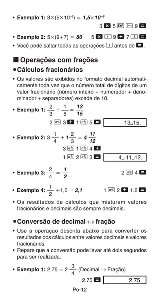 Po-12
• Exemplo 1: 3҂(5҂10–9
) ҃ 1,5҂10–8
3 - 5 e D 9 =
• Exemplo 2: 5҂(9ѿ7) ҃ 80 5 - R 9 + 7 T =
• Você pode saltar todas as operações T antes de =.
k Operações com frações
uCálculos fracionários
• Os valores são exibidos no formato decimal automati-
camente toda vez que o número total de dígitos de um
valor fracionário (número inteiro + numerador + deno-
minador + separadores) excede de 10.
1
5
2
3
13 15.00
13
15
• Exemplo 1: ѿ ҃
2 C 3 + 1 C 5 =
• Exemplo 3: ҃ 2 C 4 =
2
4
1
2
1
2
• Exemplo 4: ѿ1,6 ҃ 2,1 1 C 2 + 1.6 =
• Os resultados de cálculos que misturam valores
fracionários e decimais são sempre decimais.
uConversão de decimal ↔ fração
• Use a operação descrita abaixo para converter os
resultados dos cálculos entre valores decimais e valores
fracionários.
• Repare que a conversão pode levar até dois segundos
para ser realizada.
4 11 12.00
• Exemplo 2: 3 ѿ 1 ҃ 4
3 C 1 C 4 +
1 C 2 C 3 =
2
3
1
4
11
12
• Exemplo 1: 2,75 ҃ 2 (Decimal → Fração)
2.75 = 2.75
3
4
 