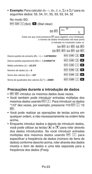 Po-23
• Exemplo:Para calcular σnҀ1, σn, o, n, Σx e Σx2
para os
seguintes dados: 55, 54, 51, 55, 53, 53, 54, 52
No modo SD:
A B 1(Scl) = (Stat clear)
55 S 1.
n=
SD
Cada vez que você pressiona S para registrar uma introdução,
o número de dados introduzidos até esse ponto
é indicado no mostrador (valor n).
54 S 51 S 55 S
53 S S 54 S 52 S
Desvio padrão de amostra (σnҀ1) = 1,407885953 A X 3 =
Desvio padrão populacional (σn) = 1,316956719 A X 2 =
Média aritmética (o) = 53,375 A X 1 =
Número de dados (n) = 8 A U 3 =
Soma dos valores (Σx) = 427 A U 2 =
Soma de quadrados dos valores (Σx2
) = 22805 A U 1 =
Precauções durante a introdução de dados
• S S introduz os mesmos dados duas vezes.
• Você também pode introduzir entradas múltiplas dos
mesmos dados usando A G. Para introduzir os dados
“110” dez vezes, por exemplo, pressione 110 A G 10
S.
• Você pode realizar as operações de teclas acima em
qualquer ordem, e não necessariamente na ordem feita
acima.
• Enquanto introduz dados e depois de introduzir dados,
você pode utilizar as teclas [ e ] para rolar através
dos dados introduzidos. Se você introduzir entradas
múltiplas dos mesmos dados usando A G para
especificar a freqüência de dados (número de itens de
dados) conforme descrito acima, rolar através dos dados
mostra o item de dados e uma tela separada para a
freqüência dos dados (Freq).
 