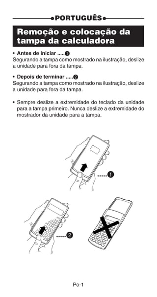 Po-1
Remoção e colocação da
tampa da calculadora
• Antes de iniciar .....1
Segurando a tampa como mostrado na ilustração, deslize
a unidade para fora da tampa.
• Depois de terminar .....2
Segurando a tampa como mostrado na ilustração, deslize
a unidade para fora da tampa.
• Sempre deslize a extremidade do teclado da unidade
para a tampa primeiro. Nunca deslize a extremidade do
mostrador da unidade para a tampa.
.....1
.....2
PORTUGUÊS
 