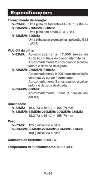 Po-38
Especificações
Fornecimento de energia:
fx-82MS: Uma pilha de tamanho AA (R6P (SUM-3))
fx-83MS/fx-270MS/fx-350MS:
Uma pilha tipo botão G13 (LR44)
fx-85MS/fx-300MS:
Uma pilha solar e uma pilha tipo botão G13
(LR44)
Vida útil da pilha:
fx-82MS: Aproximadamente 17.000 horas de
exibição contínua do cursor intermitente.
Aproximadamente 2 anos quando a calcu-
ladora é deixada desligada.
fx-83MS/fx-270MS/fx-350MS:
Aproximadamente 9.000 horas de exibição
contínua do cursor intermitente.
Aproximadamente 3 anos quando a calcu-
ladora é deixada desligada.
fx-85MS/fx-300MS:
Aproximadamente 3 anos (1 hora de uso
por dia).
Dimensões:
fx-82MS: 18,6 (A) ҂ 85 (L) ҂ 156 (P) mm
fx-83MS/fx-85MS/fx-270MS/fx-300MS/fx-350MS:
12,2 (A) ҂ 85 (L) ҂ 155 (P) mm
Peso:
fx-82MS: 125 g incluindo a pilha
fx-83MS/fx-85MS/fx-270MS/fx-300MS/fx-350MS:
100 g incluindo a pilha
Consumo de corrente: 0,0002 W
Temperatura de funcionamento: 0°C a 40°C
 