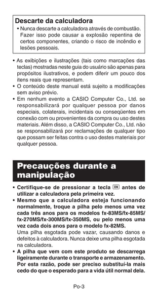 Po-3
Descarte da calculadora
• Nunca descarte a calculadora através de combustão.
Fazer isso pode causar a explosão repentina de
certos componentes, criando o risco de incêndio e
lesões pessoais.
• As exibições e ilustrações (tais como marcações das
teclas) mostradas neste guia do usuário são apenas para
propósitos ilustrativos, e podem diferir um pouco dos
itens reais que representam.
• O conteúdo deste manual está sujeito a modificações
sem aviso prévio.
• Em nenhum evento a CASIO Computer Co., Ltd. se
responsabilizará por qualquer pessoa por danos
especiais, colaterais, incidentais ou conseqüentes em
conexão com ou provenientes da compra ou uso destes
materiais. Além disso, a CASIO Computer Co., Ltd. não
se responsabilizará por reclamações de qualquer tipo
que possam ser feitas contra o uso destes materiais por
qualquer pessoa.
Precauções durante a
manipulação
• Certifique-se de pressionar a tecla 5 antes de
utilizar a calculadora pela primeira vez.
• Mesmo que a calculadora esteja funcionando
normalmente, troque a pilha pelo menos uma vez
cada três anos para os modelos fx-83MS/fx-85MS/
fx-270MS/fx-300MS/fx-350MS, ou pelo menos uma
vez cada dois anos para o modelo fx-82MS.
Uma pilha esgotada pode vazar, causando danos e
defeitos à calculadora. Nunca deixe uma pilha esgotada
na calculadora.
• A pilha que vem com este produto se descarrega
ligeiramente durante o transporte e armazenamento.
Por esta razão, pode ser preciso substituí-la mais
cedo do que o esperado para a vida útil normal dela.
 