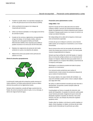 SSBU7879-03
15
 También se puede utilizar una aspiradora equipada con
un filtro de partículas de aire de alta eficiencia (HEPA).
 Utilice ventilación de escape en los trabajos de
maquinado permanente.
 Utilice una máscara aprobada si no hay alguna otra forma
de controlar el polvo.
 Cumpla con las normas y reglamentos correspondientes
al lugar de trabajo. En los Estados Unidos, utilice los
requisitos de la Occupational Safety and Health
Administration (OSHA). Estos requisitos de la OSHA se
pueden encontrar en la instrucción 29 CFR 1910.1001.
 Obedezca los reglamentos de protección del medio
ambiente en cuanto a los desechos de asbesto.
 Aléjese de las áreas que puedan tener partículas de
asbesto en el aire.
Elimine los derechos apropiadamente
La eliminación inadecuada de los desechos puede amenazar el
medio ambiente. Los fluidos potencialmente nocivos se deben
eliminar de acuerdo con los reglamentos locales.
Siempre utilice recipientes a prueba de fugas cuando drene los
fluidos. No vierta los desechos sobre el suelo, ni en un drenaje, ni
dentro de ninguna fuente de agua.
Prevención contra aplastamiento o cortes
Código SMCS: 7000
Soporte el equipo de forma adecuada antes de realizar
cualquier trabajo o servicios de mantenimiento debajo del
equipo. No dependa de los cilindros hidráulicos para sostener
el equipo. El equipo puede caerse si se mueve un control o se
rompe una tubería hidráulica.
No trabaje debajo de la cabina de la maquina a menos que
este correctamente soportada.
A menos de que se le indique lo contrario, nunca trate de
haber ajustes con la maquina en movimiento o con el motor
funcionando.
Nunca cortocircuitar entre los terminales del solenoide del
motor de arranque para arrancar el motor. Si lo hace puede
moverse inesperadamente la máquina.
Siempre que haya varillaje de control del equipo, el espacio
libre en el área del varillaje cambiara con el movimiento del
equipo o la máquina. Alejase de áreas que puedan tener un
cambio repentino en el espacio libre debido a movimiento de
la maquina o del equipo.
Manténgase a una distancia prudente de todas las piezas
giratorias o en movimiento.
Si es necesario quitar protectores para realizar el
mantenimiento, instale siempre los protectores después de
que se realice el mantenimiento.
No acerque objetos a las aspas móviles del ventilador. Las
aspas del ventilador pueden cortar o lanzar cualquier objeto
que caiga sobre ellas.
No utilice un cable de alambre trenzado que este retorcido o
deshilachado. Use guantes cuando manipule cables de
alambre trenzado.
Cuando golpee con fuerza un pasador de retención, este
puede salir despedido. Un pasador de retención suelto puede
causar lesiones personales. Asegúrese de que la zona este
despejada al golpear el pasador de retención. Para evitar
lesiones a los ojos, use anteojos de protección al golpear
pasadores reten.
Pueden saltar las rebabas u otra basura cuando se golpea un
objeto. Antes de golpear un objeto, cerciórese de que nadie
pueda resultar lesionado por las partículas que saltan.
Sección de seguridad Prevención contra aplastamiento o cortes
 