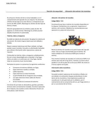 SSBU7879-03
18
Sección de seguridad Ubicación del extintor de incendios
No almacene cilindros de éter en áreas habitables o en el
compartimiento del operador de una máquina. No almacene
cilindros de éter bajo la luz solar directa o a temperaturas por
encima de 49ºC (120ºF). Mantenga los cilindros de éter lejos de
llamas y chispas.
Descarte apropiadamente los cilindros usados de éter. No
agujeree un cilindro de éter. Mantenga los cilindros de éter
alejados de personas no autorizadas.
Tuberías, tubos y mangueras
No doble las tuberías de alta presión. No golpee las tuberías de
alta presión. No instale ninguna tubería que este doblada o
dañada.
Repare cualquier tubería que este floja o dañada. Las fugas
pueden causar incendios. Consulte a su distribuidor Caterpillar
para obtener información sobre reparaciones o piezas de
repuesto.
Compruebe las tuberías, tubos y mangueras cuidadosamente.
No use la mano desprotegida para comprobar si hay fugas.
Utilice una tabla o un cartón para ver si hay fugas. Apriete
todas las conexiones al par recomendado.
Reemplace las piezas si se presentan las siguientes condiciones:
 Conexiones de extremo dañadas con fugas.
 Capas exteriores rozadas o cortadas.
 Cables expuestos.
 Capas exteriores se están hinchando.
 La parte flexible de las mangueras esta enredada.
 Las capas exteriores tienen cables de refuerzo
incrustados.
 Se han movido las conexiones de extremo.
Cerciórese de que todas las abrazaderas, guardas y pantallas
térmicas estén correctamente instaladas. Durante la operación
de la máquina, esto ayudara a evitar vibraciones, fricción con
otras piezas y calor excesivo.
Ubicación del extintor de incendios
Código SMCS: 7000
Cerciórese de que hay un extintor de incendios disponibles en
la máquina. Familiarícese con su operación. Inspeccione el
extintor y de le servicio. Obedezca las recomendaciones que
aparecen en su placa de instrucciones.
Monte el extintor de incendios en la parte trasera del capo del
motor. Este es el lugar recomendado para el extintor. No
realice soldaduras en la estructura ROPS para montar el
extintor.
Para montar el extintor de incendios en la estructura ROPS. Si el
extintor pesa más de 4,5 kg (10 Ib ), móntelo a la menor altura
posible en una de las patas de la estructura ROPS. No monte en
el tercio superior de la pata.
Información sobre neumáticos
Código SMCS: 7000
Se pueden producir explosiones de neumáticos inflados con
aire debido a la combustión de gases producida por el calor
dentro de los neumáticos. Estas explosiones pueden ser
causadas por el calor generado por la soldadura, por el
calentamiento de los componentes del aro, por fuego externo o
por un uso excesivo de los frenos.
 